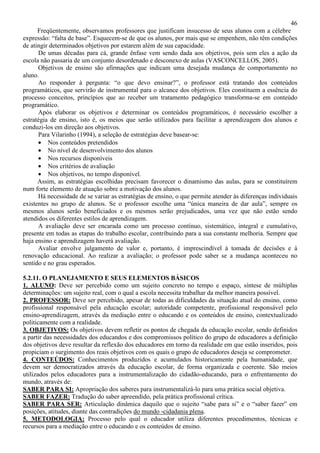 46
Freqüentemente, observamos professores que justificam insucesso de seus alunos com a célebre
expressão: “falta de base”. Esquecem-se de que os alunos, por mais que se empenhem, não têm condições
de atingir determinados objetivos por estarem além de sua capacidade.
De umas décadas para cá, grande ênfase vem sendo dada aos objetivos, pois sem eles a ação da
escola não passaria de um conjunto desordenado e desconexo de aulas (VASCONCELLOS, 2005).
Objetivos de ensino são afirmações que indicam uma desejada mudança de comportamento no
aluno.
Ao responder à pergunta: “o que devo ensinar?”, o professor está tratando dos conteúdos
programáticos, que servirão de instrumental para o alcance dos objetivos. Eles constituem a essência do
processo conceitos, princípios que ao receber um tratamento pedagógico transforma-se em conteúdo
programático.
Após elaborar os objetivos e determinar os conteúdos programáticos, é necessário escolher a
estratégia de ensino, isto é, os meios que serão utilizados para facilitar a aprendizagem dos alunos e
conduzi-los em direção aos objetivos.
Para Vilarinho (1994), a seleção de estratégias deve basear-se:
• Nos conteúdos pretendidos
• No nível de desenvolvimento dos alunos
• Nos recursos disponíveis
• Nos critérios de avaliação
• Nos objetivos, no tempo disponível.
Assim, as estratégias escolhidas precisam favorecer o dinamismo das aulas, para se constituírem
num forte elemento de atuação sobre a motivação dos alunos.
Há necessidade de se variar as estratégias de ensino, o que permite atender às diferenças individuais
existentes no grupo de alunos. Se o professor escolhe uma “única maneira de dar aula”, sempre os
mesmos alunos serão beneficiados e os mesmos serão prejudicados, uma vez que não estão sendo
atendidos os diferentes estilos de aprendizagem.
A avaliação deve ser encarada como um processo contínuo, sistemático, integral e cumulativo,
presente em todas as etapas do trabalho escolar, contribuindo para a sua constante melhoria. Sempre que
haja ensino e aprendizagem haverá avaliação.
Avaliar envolve julgamento de valor e, portanto, é imprescindível à tomada de decisões e à
renovação educacional. Ao realizar a avaliação; o professor pode saber se a mudança aconteceu no
sentido e no grau esperados.
5.2.11. O PLANEJAMENTO E SEUS ELEMENTOS BÁSICOS
1. ALUNO: Deve ser percebido como um sujeito concreto no tempo e espaço, síntese de múltiplas
determinações: um sujeito real, com o qual a escola necessita trabalhar da melhor maneira possível.
2. PROFESSOR: Deve ser percebido, apesar de todas as dificuldades da situação atual do ensino, como
profissional responsável pela educação escolar; autoridade competente, profissional responsável pelo
ensino-aprendizagem, através da mediação entre o educando e os conteúdos de ensino, contextualizado
politicamente com a realidade.
3. OBJETIVOS: Os objetivos devem refletir os pontos de chegada da educação escolar, sendo definidos
a partir das necessidades dos educandos e dos compromissos político do grupo de educadores a definição
dos objetivos deve resultar da reflexão dos educadores em torno da realidade em que estão inseridos, pois
propiciam o surgimento dos reais objetivos com os quais o grupo de educadores deseja se comprometer.
4. CONTEÚDOS: Conhecimentos produzidos e acumulados historicamente pela humanidade, que
devem ser democratizados através da educação escolar, de forma organizada e coerente. São meios
utilizados pelos educadores para a instrumentalização do cidadão-educando, para o enfrentamento do
mundo, através de:
SABER PARA SI: Apropriação dos saberes para instrumentalizá-lo para uma prática social objetiva.
SABER FAZER: Tradução do saber apreendido, pela prática profissional crítica.
SABER PARA SER: Articulação dinâmica daquilo que o sujeito “sabe para si” e o “saber fazer” em
posições, atitudes, diante das contradições do mundo -cidadania plena.
5. METODOLOGIA: Processo pelo qual o educador utiliza diferentes procedimentos, técnicas e
recursos para a mediação entre o educando e os conteúdos de ensino.
 