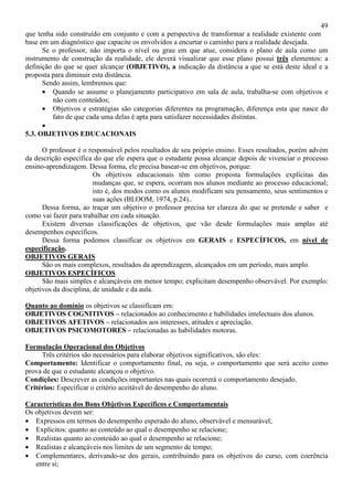 49
que tenha sido construído em conjunto e com a perspectiva de transformar a realidade existente com
base em um diagnóstico que capacite os envolvidos a encurtar o caminho para a realidade desejada.
Se o professor, não importa o nível ou grau em que atue, considera o plano de aula como um
instrumento de construção da realidade, ele deverá visualizar que esse plano possui três elementos: a
definição do que se quer alcançar (OBJETIVO), a indicação da distância a que se está deste ideal e a
proposta para diminuir esta distância.
Sendo assim, lembremos que:
• Quando se assume o planejamento participativo em sala de aula, trabalha-se com objetivos e
não com conteúdos;
• Objetivos e estratégias são categorias diferentes na programação, diferença esta que nasce do
fato de que cada uma delas é apta para satisfazer necessidades distintas.
•
5.3. OBJETIVOS EDUCACIONAIS
O professor é o responsável pelos resultados de seu próprio ensino. Esses resultados, porém advém
da descrição específica do que ele espera que o estudante possa alcançar depois de vivenciar o processo
ensino-aprendizagem. Dessa forma, ele precisa basear-se em objetivos, porque:
Os objetivos educacionais têm como proposta formulações explícitas das
mudanças que, se espera, ocorram nos alunos mediante ao processo educacional;
isto é, dos modos como os alunos modificam seu pensamento, seus sentimentos e
suas ações (BLOOM, 1974, p.24)..
Dessa forma, ao traçar um objetivo o professor precisa ter clareza do que se pretende e saber e
como vai fazer para trabalhar em cada situação.
Existem diversas classificações de objetivos, que vão desde formulações mais amplas até
desempenhos específicos.
Dessa forma podemos classificar os objetivos em GERAIS e ESPECÍFICOS, em nível de
especificação.
OBJETIVOS GERAIS
São os mais complexos, resultados da aprendizagem, alcançados em um período, mais amplo.
OBJETIVOS ESPECÍFICOS
São mais simples e alcançáveis em menor tempo; explicitam desempenho observável. Por exemplo:
objetivos da disciplina, de unidade e da aula.
Quanto ao domínio os objetivos se classificam em:
OBJETIVOS COGNITIVOS – relacionados ao conhecimento e habilidades intelectuais dos alunos.
OBJETIVOS AFETIVOS – relacionados aos interesses, atitudes e apreciação.
OBJETIVOS PSICOMOTORES – relacionadas as habilidades motoras.
Formulação Operacional dos Objetivos
Três critérios são necessários para elaborar objetivos significativos, são eles:
Comportamento: Identificar o comportamento final, ou seja, o comportamento que será aceito como
prova de que o estudante alcançou o objetivo.
Condições: Descrever as condições importantes nas quais ocorrerá o comportamento desejado.
Critérios: Especificar o critério aceitável do desempenho do aluno.
Características dos Bons Objetivos Específicos e Comportamentais
Os objetivos devem ser:
• Expressos em termos do desempenho esperado do aluno, observável e mensurável;
• Explícitos: quanto ao conteúdo ao qual o desempenho se relacione;
• Realistas quanto ao conteúdo ao qual o desempenho se relacione;
• Realistas e alcançáveis nos limites de um segmento de tempo;
• Complementares, derivando-se dos gerais, contribuindo para os objetivos do curso, com coerência
entre si;
 