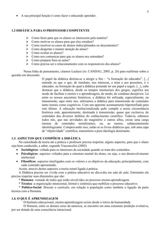 5
• A sua principal função é como fazer o educando aprender.
1.2 DIDÁTICA PARA O PROFESSOR COMPETENTE
Como fazer para que os alunos se interessem pela matéria?
Como motivar os alunos para que eles estudem?
Como resolver os casos de alunos indisciplinados ou descontentes?
Como despertar e manter atenção do aluno?
Como avaliar os alunos?
Como nos comunicar para que os alunos nos entendam?
Como preparar bem as aulas?
Como precisa ser o relacionamento com os responsáveis dos alunos?
Nessa linha de pensamento, citamos Luckesi (in: CANDAU, 2005, p. 26) para reafirmar sobre a
questão em discussão:
O papel da didática destina-se a atingir u fim – “a formação do educador”. [...]
entendo eu que o que, de imediato, nos interessa, a mim e aos presentes, é o
educador, na formação do qual a didática pretende ter um papel a seguir. [...], cabe
destacar que a didática, desde os tempos imemoriais dos gregos, significa um
modo de facilitar o ensino e a aprendizagem, de modo, de condutas desejáveis. Lá
entre os nossos ancestrais históricos, a didática foi utilizada, especialmente, na
transmissão, aqui entre nós, utilizamos a didática para transmissão de conteúdos
tanto morais como cognitivos. Com um aparente acentuamento hipertrofiado para
este último. A educação institucionalizada qu8e compõe a nossa circunstância
histórica está, aparentemente, destinada à transmissão, quase que exclusiva, de
conteúdos dos diversos âmbitos do conhecimento científico. Todavia, sabemos
todos nós, que nas atividades do magistério e outras afins, existe uma carga
imensa de conteúdos moralizantes, ou, ao menos, subjacentemente
ideolologizante. Comprovando isso, então aí os livros didáticos que, sob uma capa
de “objetividade” científica, transmitem a pura ideologia dominante.
1.3. ASPECTOS QUE COMPÕEM A DIDÁTICA
Na caminhada da teoria até a prática o professor precisa respeitar, alguns aspectos, para que o aluno
seja bem conduzido, a saber, segundo Vasconcelos (2002)
• Sociológicos: voltado para os interesses da sociedade quando se trata dos conteúdos.
• Psicológicos: aspectos voltados para a estrutura mental do aluno, ou seja, o seu desenvolvimento
intelectual.
• Filosóficos: aspectos interligados com os valores e os objetivos da educação, principalmente, com
cada conteúdo apresentado.
Assim, através destes aspectos a teoria estará ligada à prática.
A Didática precisa ser vivida com a prática educativa no dia-a-dia em sala de aula. Entretanto ela
precisa respeitar suas dimensões que são:
* Humana: vontade de todos que estão envolvidos no processo ensino-aprendizagem.
* Técnica: a organização intencional, formal e sistêmica que mobilize o processo educativo.
* Político-Social: Discute o currículo, em relação à população como também a ligação da parte
técnica com a Humana.
1.4. O QUE É APRENDIZAGEM
O binômio educacional, ensino-aprendizagem existe desde o início da humanidade.
O Homem, entre os demais seres da natureza, se encontra em uma constante predição evolutiva,
por ser dotado de uma consciência intencional.
 