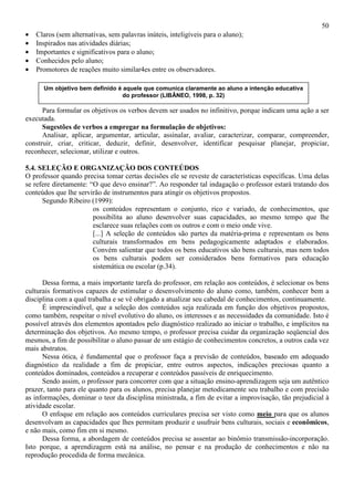 50
• Claros (sem alternativas, sem palavras inúteis, inteligíveis para o aluno);
• Inspirados nas atividades diárias;
• Importantes e significativos para o aluno;
• Conhecidos pelo aluno;
• Promotores de reações muito similar4es entre os observadores.
Para formular os objetivos os verbos devem ser usados no infinitivo, porque indicam uma ação a ser
executada.
Sugestões de verbos a empregar na formulação de objetivos:
Analisar, aplicar, argumentar, articular, assinalar, avaliar, caracterizar, comparar, compreender,
construir, criar, criticar, deduzir, definir, desenvolver, identificar pesquisar planejar, propiciar,
reconhecer, selecionar, utilizar e outros.
5.4. SELEÇÃO E ORGANIZAÇÃO DOS CONTEÚDOS
O professor quando precisa tomar certas decisões ele se reveste de características específicas. Uma delas
se refere diretamente: “O que devo ensinar?”. Ao responder tal indagação o professor estará tratando dos
conteúdos que lhe servirão de instrumentos para atingir os objetivos propostos.
Segundo Ribeiro (1999):
os conteúdos representam o conjunto, rico e variado, de conhecimentos, que
possibilita ao aluno desenvolver suas capacidades, ao mesmo tempo que lhe
esclarece suas relações com os outros e com o meio onde vive.
[...] A seleção de conteúdos são partes da matéria-prima e representam os bens
culturais transformados em bens pedagogicamente adaptados e elaborados.
Convém salientar que todos os bens educativos são bens culturais, mas nem todos
os bens culturais podem ser considerados bens formativos para educação
sistemática ou escolar (p.34).
Dessa forma, a mais importante tarefa do professor, em relação aos conteúdos, é selecionar os bens
culturais formativos capazes de estimular o desenvolvimento do aluno como, também, conhecer bem a
disciplina com a qual trabalha e se vê obrigado a atualizar seu cabedal de conhecimentos, continuamente.
É imprescindível, que a seleção dos conteúdos seja realizada em função dos objetivos propostos,
como também, respeitar o nível evolutivo do aluno, os interesses e as necessidades da comunidade. Isto é
possível através dos elementos apontados pelo diagnóstico realizado ao iniciar o trabalho, e implícitos na
determinação dos objetivos. Ao mesmo tempo, o professor precisa cuidar da organização seqüencial dos
mesmos, a fim de possibilitar o aluno passar de um estágio de conhecimentos concretos, a outros cada vez
mais abstratos.
Nessa ótica, é fundamental que o professor faça a previsão de conteúdos, baseado em adequado
diagnóstico da realidade a fim de propiciar, entre outros aspectos, indicações preciosas quanto a
conteúdos dominados, conteúdos a recuperar e conteúdos passíveis de enriquecimento.
Sendo assim, o professor para concorrer com que a situação ensino-aprendizagem seja um autêntico
prazer, tanto para ele quanto para os alunos, precisa planejar metodicamente seu trabalho e com precisão
as informações, dominar o teor da disciplina ministrada, a fim de evitar a improvisação, tão prejudicial à
atividade escolar.
O enfoque em relação aos conteúdos curriculares precisa ser visto como meio para que os alunos
desenvolvam as capacidades que lhes permitam produzir e usufruir bens culturais, sociais e econômicos,
e não mais, como fim em si mesmo.
Dessa forma, a abordagem de conteúdos precisa se assentar ao binômio transmissão-incorporação.
Isto porque, a aprendizagem está na análise, no pensar e na produção de conhecimentos e não na
reprodução procedida de forma mecânica.
Um objetivo bem definido é aquele que comunica claramente ao aluno a intenção educativa
do professor (LIBÂNEO, 1998, p. 32)
 