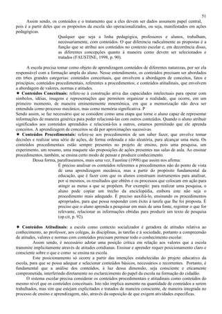 51
Assim sendo, os conteúdos e o tratamento que a eles devem ser dados assumem papel central,
pois é a partir deles que os propósitos da escola são operacionalizados, ou seja, manifestados em ações
pedagógicas.
Qualquer que seja a linha pedagógica, professores e alunos, trabalham,
necessariamente, com conteúdos. O que diferencia radicalmente as propostas é a
função que se atribui aos conteúdos no contexto escolar e, em decorrência disso,
as diferentes concepções quanto à maneira como devem ser selecionados e
tratados (FAUSTINE, 1998, p. 90).
A escola precisa tomar como objeto de aprendizagem conteúdos de diferentes naturezas, por ser ela
responsável com a formação ampla do aluno. Nesse entendimento, os conteúdos precisam ser abordados
em tr6es grandes categorias: conteúdos conceituais, que envolvem a abordagem de conceitos, fatos e
princípios; conteúdos procedimentais, referentes a procedimentos; e conteúdos atitudinais, que envolvem
a abordagem de valores, normas e atitudes.
Conteúdos Conceituais: refere-se à construção ativa das capacidades intelectuais para operar com
símbolos, idéias, imagens e representações que permitem organizar a realidade, que ocorre, em um
primeiro momento, de maneira eminentemente mnemônica, em que a memorização não deva ser
entendida como processo mecânico, mas como memória significativa. P
Sendo assim, se faz necessário que se considere como uma etapa que torne o aluno capaz de representar
informações de maneira genérica para poder relacioná-las com outros conteúdos. Quando o aluno atribuir
significados aos conteúdos aprendidos e relacioná-los a outros, estamos permitindo que ele aprenda
conceitos. A aprendizagem de conceitos se dá por aproximações sucessivas.
Conteúdos Procedimentais: refere-se aos procedimentos de um saber fazer, que envolve tomar
decisões e realizar uma série de ações, de forma ordenada e não aleatória, para alcançar uma meta. Os
conteúdos procedimentais estão sempre presentes no projeto de ensino, pois uma pesquisa, um
experimento, um resumo, uma maquete são proposições de ações presentes nas salas de aula. Ao ensinar
procedimentos, também, se ensina certo modo de pensar e produzir conhecimento.
Dessa forma, parafraseamos, mais uma vez, Faustine (1998) que assim nos afirma:
É preciso analisar os conteúdos referentes a procedimentos não do ponto de vista
de uma aprendizagem mecânica, mas a partir do propósito fundamental da
educação, que é fazer com que os alunos construam instrumentos para analisar,
por si mesmos, os resultados que obtêm e os processos que colocam em ação para
atingir as metas a que se propõem. Por exemplo: para realizar uma pesquisa, o
aluno pode copiar um trecho da enciclopédia, embora este não seja o
procedimento mais adequado. É preciso auxiliá-lo, ensinando os procedimentos
apropriados, para que possa responder com êxito à tarefa que lhe foi proposta. É
preciso que o aluno aprenda a pesquisar em mais de uma fonte, registrar o que for
relevante, relacionar as informações obtidas para produzir um texto de pesquisa
(op.cit, p. 92).
Conteúdos Atitudinais: a escola como contexto socializador é geradora de atitudes relativa ao
conhecimento, ao professor, aos colegas, às disciplinas, às tarefas e à sociedade, portanto a compreensão
de atitudes, valores e normas com conteúdos precisam permear todo o conhecimento escolar.
Assim sendo, é necessário adotar uma posição crítica em relação aos valores que a escola
transmite implicitamente através de atitudes cotidianas. Ensinar e aprender requer posicionamento claro e
consciente sobre o que e como se ensina na escola.
Este posicionamento só ocorre a partir das intenções estabelecidas do projeto educativo da
escola, para que se possa adequar e selecionar conteúdos básicos, necessários e recorrentes. Portanto, é
fundamental que a análise dos conteúdos, à luz dessa dimensão, seja consciente e eticamente
comprometida, interferindo diretamente no esclarecimento do papel da escola na formação do cidadão.
O sistema escolar precisa considerar os conteúdos procedimentais e atitudinais como conteúdos do
mesmo nível que os conteúdos conceituais. Isto não implica aumento na quantidade de conteúdos a serem
trabalhados, mas sim que estejam explicitados e tratados de maneira consciente, de maneira integrada no
processo de ensino e aprendizagem, não, através da suposição de que exigem atividades específicas.
 