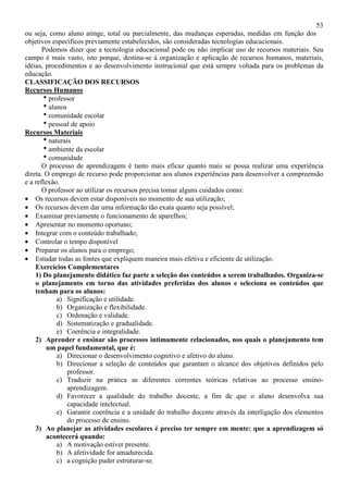 53
ou seja, como aluno atinge, total ou parcialmente, das mudanças esperadas, medidas em função dos
objetivos específicos previamente estabelecidos, são consideradas tecnologias educacionais.
Podemos dizer que a tecnologia educacional pode ou não implicar uso de recursos materiais. Seu
campo é mais vasto, isto porque, destina-se à organização e aplicação de recursos humanos, materiais,
idéias, procedimentos e ao desenvolvimento instrucional que está sempre voltada para os problemas da
educação.
CLASSIFICAÇÃO DOS RECURSOS
Recursos Humanos
hprofessor
halunos
hcomunidade escolar
hpessoal de apoio
Recursos Materiais
hnaturais
hambiente da escolar
hcomunidade
O processo de aprendizagem é tanto mais eficaz quanto mais se possa realizar uma experiência
direta. O emprego de recurso pode proporcionar aos alunos experiências para desenvolver a compreensão
e a reflexão.
O professor ao utilizar os recursos precisa tomar alguns cuidados como:
• Os recursos devem estar disponíveis no momento de sua utilização;
• Os recursos devem dar uma informação tão exata quanto seja possível;
• Examinar previamente o funcionamento de aparelhos;
• Apresentar no momento oportuno;
• Integrar com o conteúdo trabalhado;
• Controlar o tempo disponível
• Preparar os alunos para o emprego;
• Estudar todas as fontes que expliquem maneira mais efetiva e eficiente de utilização.
Exercícios Complementares
1) Do planejamento didático faz parte a seleção dos conteúdos a serem trabalhados. Organiza-se
o planejamento em torno das atividades preferidas dos alunos e seleciona os conteúdos que
tenham para os alunos:
a) Significação e utilidade.
b) Organização e flexibilidade.
c) Ordenação e validade.
d) Sistematização e gradualidade.
e) Coerência e integralidade.
2) Aprender e ensinar são processos intimamente relacionados, nos quais o planejamento tem
um papel fundamental, que é:
a) Direcionar o desenvolvimento cognitivo e afetivo do aluno.
b) Direcionar a seleção de conteúdos que garantam o alcance dos objetivos definidos pelo
professor.
c) Traduzir na prática as diferentes correntes teóricas relativas ao processo ensino-
aprendizagem.
d) Favorecer a qualidade do trabalho docente, a fim de que o aluno desenvolva sua
capacidade intelectual.
e) Garantir coerência e a unidade do trabalho docente através da interligação dos elementos
do processo de ensino.
3) Ao planejar as atividades escolares é preciso ter sempre em mente: que a aprendizagem só
acontecerá quando:
a) A motivação estiver presente.
b) A afetividade for amadurecida.
c) a cognição puder estruturar-se.
 