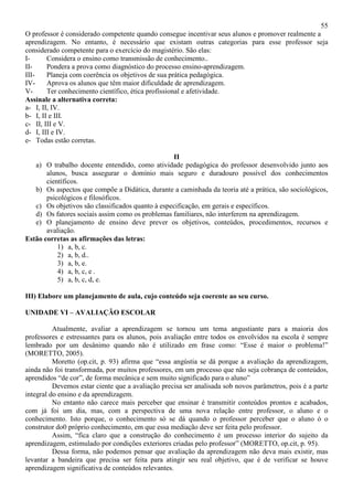 55
O professor é considerado competente quando consegue incentivar seus alunos e promover realmente a
aprendizagem. No entanto, é necessário que existam outras categorias para esse professor seja
considerado competente para o exercício do magistério. São elas:
I- Considera o ensino como transmissão de conhecimento..
II- Pondera a prova como diagnóstico do processo ensino-aprendizagem.
III- Planeja com coerência os objetivos de sua prática pedagógica.
IV- Aprova os alunos que têm maior dificuldade de aprendizagem.
V- Ter conhecimento científico, ética profissional e afetividade.
Assinale a alternativa correta:
a- I, II, IV.
b- I, II e III.
c- II, III e V.
d- I, III e IV.
e- Todas estão corretas.
II
a) O trabalho docente entendido, como atividade pedagógica do professor desenvolvido junto aos
alunos, busca assegurar o domínio mais seguro e duradouro possível dos conhecimentos
científicos.
b) Os aspectos que compõe a Didática, durante a caminhada da teoria até a prática, são sociológicos,
psicológicos e filosóficos.
c) Os objetivos são classificados quanto à especificação, em gerais e específicos.
d) Os fatores sociais assim como os problemas familiares, não interferem na aprendizagem.
e) O planejamento de ensino deve prever os objetivos, conteúdos, procedimentos, recursos e
avaliação.
Estão corretas as afirmações das letras:
1) a, b, c.
2) a, b, d..
3) a, b, e.
4) a, b, c, e .
5) a, b, c, d, e.
III) Elabore um planejamento de aula, cujo conteúdo seja coerente ao seu curso.
UNIDADE VI – AVALIAÇÃO ESCOLAR
Atualmente, avaliar a aprendizagem se tornou um tema angustiante para a maioria dos
professores e estressantes para os alunos, pois avaliação entre todos os envolvidos na escola é sempre
lembrado por um desânimo quando não é utilizado em frase como: “Esse é maior o problema!”
(MORETTO, 2005).
Moretto (op.cit, p. 93) afirma que “essa angústia se dá porque a avaliação da aprendizagem,
ainda não foi transformada, por muitos professores, em um processo que não seja cobrança de conteúdos,
aprendidos “de cor”, de forma mecânica e sem muito significado para o aluno”
Devemos estar ciente que a avaliação precisa ser analisada sob novos parâmetros, pois é a parte
integral do ensino e da aprendizagem.
No entanto não carece mais perceber que ensinar é transmitir conteúdos prontos e acabados,
com já foi um dia, mas, com a perspectiva de uma nova relação entre professor, o aluno e o
conhecimento. Isto porque, o conhecimento só se dá quando o professor perceber que o aluno ó o
construtor do0 próprio conhecimento, em que essa mediação deve ser feita pelo professor.
Assim, “fica claro que a construção do conhecimento é um processo interior do sujeito da
aprendizagem, estimulado por condições exteriores criadas pelo professor” (MORETTO, op.cit, p. 95).
Dessa forma, não podemos pensar que avaliação da aprendizagem não deva mais existir, mas
levantar a bandeira que precisa ser feita para atingir seu real objetivo, que é de verificar se houve
aprendizagem significativa de conteúdos relevantes.
 