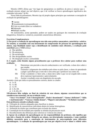 58
Moretto (2005) afirma que “em lugar de apregoarmos os maléficos da prova é preciso que a
avaliação procure atingir seu real objetivo, que é de verificar se houve aprendizagem significativa dos
conteúdos relevantes” (p.96)
Nessa linha de pensamento, Moretto (op.cit) propõe alguns princípios que sustentam a concepção de
avaliação de aprendizagemo:
Lacuna
Acasalamento (correspondência)
Certo ou errado (falso ou verdadeiro)
Ordenação
Múltipla escolha
Os instrumentos, acima apontados, podem ser usados em quaisquer dos momentos de avaliação
(diagnóstica, formativa e somativa), assumindo características diferentes.
Exercícios Complementares
1) Em geral a avaliação da aprendizagem tem sido uma prática ameaçadora, autoritária e seletiva.
No entanto, se assumida com um instrumento de compreensão do processo de aprendizagem dos
alunos, cuja finalidade maior seja a identificação de caminhos mais eficientes, a avaliação pode
contribuir para o NÃO esforço:
a) Das aptidões.
b) Da autonomia.
c) Da socialização.
d) Das desigualdades sociais.
e) Da integração escola e comunidade.
2) A seguir, estão listados alguns procedimentos que o professor deve adotar para realizar uma
avaliação:
I) Determinar com precisão a área de conhecimento a ser verificada, o aluno deve saber o
que estudar.
II) Estimular o julgamento dos trabalhos pelo aluno ou pela classe, o aluno irá aprendendo
a julgar e perceberá que a nota não é uma arma que o professor usa contra ele.
III) Evitar o acidental e o fator sorte, o aluno deve saber o que vai ser exigido dele e anota
deve expressar rigorosamente o aproveitamento.
IV) Aceitar o resultado como um diagnóstico da sua ação.
Assinale o item que indica os procedimentos corretos, dentre os citados:
a) I e II.
b) I e III.
c) I e IV.
d) I, II e III.
e) I, II, III e IV.
3)Professora Rita redigiu, ao final do relatório de seus alunos, algumas características que as
consideravam essenciais, em sua avaliação como:
“Ana é viva demais”. Luís é desorganizado”. .Paulo é desanimado”. “Joana é deficiente”, “Júlia
é mal-humorada”, “Vanessa é tímida demais”, ”Miguel é mal-educado.” “Só Rafael é normal”.
Esta professora entende avaliação como
a) Utilização de critérios adequados para classificar os alunos.
b) Identificação de características individuais dentro de turmas heterogêneas.
c) Atribuição de rótulos que contribuem para exclusão dos alunos.
d) Constatação de diversidade para repudiar as atitudes de preconceito racial.
e) Reconhecimento das diferenças para valorizar as vivências dos alunos.
4) Apesar da avaliação da aprendizagem ser de responsabilidade do professor, não significa que
seja dele a função de avaliar. Delegá-la aos alunos, em determinados momentos, é uma condição
didática necessária para a construção de instrumentos de auto-regulação para diferentes
aprendizagens. A avaliação da aprendizagem que tem por objetivo levar o aluno a refletir sobre
 