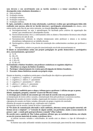 59
seus deveres e seu envolvimento com as tarefas escolares e a tomar consciência de seu
desempenho como estudantes denomina-se
a) Auto-avaliação.
b) Avaliação externa.
c) Avaliação somativa.
d) Avaliação cooperativa.
e) Avaliação contínua.
8) Após, concluído o estudo do tema selecionado, o professor avaliou que aprendizagem tinha sido
realizada com sucesso, além de ter havido interesse e participação entusiasmada dos alunos, entre
outras razões, pelo fato de que esteve presente, na situação descrita, o aspecto:
a) Sociorganizacional, ou seja, a aprendizagem foi facilitada pelos critérios de organização das
turmas, que consideravam o desempenho escolar.
b) Sociocomunicacional, isto é, o entrosamento entre os alunos e funcionários favoreceu uma relação
harmoniosa em sala de aula.
c) Socioemocional, referente às relações interpessoais entre professor e alunos e às normas
disciplinares indispensáveis ao trabalho docente.
d) Sociocognitivo, relativo à boa forma de construção dos conhecimentos escolares por professor e
alunos.
I) Sóciopolítico, relativo ao grau de conscientização envolvido necessariamente no
5) Quais as características acima um projeto pedagógico de gestão democrática e participativa
deve, necessariamente, apresentar?
a) I e II.
b) III e IV.
c) I, II e III.
d) I, III e IV.
e) II, III e IV.
6) Estudando o folclore brasileiro, um professor estabeleceu os seguintes objetivos:
1. Identificar as origens do folclore brasileiro.
2. Participar voluntariamente de eventos para divulgação do folclore brasileiro.
3. Executar ritmos folclóricos usando seu próprio corpo.
Quanto ao domínio, a seqüência correta para a classificação dos objetivos apresentados é:
a) 1 - cognitivo; 2 - cognitivo; 3 - psicomotor
b) 1 - cognitivo; 2 - afetivo; 3 - psicomotor
c) 1 - cognitivo; 2 - psicomotor; 3 – afetivo
d) 1 - afetivo; 2 - afetivo; 3 - psicomotor
e) 1 - cognitivo; 2 - afetivo; 3 - afetivo
3) “Classe não é auditório para o aluno e tribuna para o professor: é oficina em que se pensa,
debate, manipula, pesquisa, constrói" (Lauro de Oliveira Lima).
A estratégia para estudo de um assunto que está mais de acordo com essa proposição é:
a) interpretação de textos sobre o assunto, sistematização feita pelo professor e exercícios escritos.
b)pesquisa do assunto em textos variados, organização de resumos e exercícios escritos.
c)pesquisa do assunto em fontes variadas, discussão em grupo e registro de conclusão.
d)síntese do assunto no quadro-de-giz, explicação oral e registro.
e)exposição oral do assunto, leitura de textos e questionário.
4) “Os meios de comunicação alterando o meio ambiente, alteram a nossa percepção sensorial, sob
formas novas e originais”. A “extensão de algum sentido, em particular, muda a nossa maneira de
pensar e agir - o modo pelo qual percebemos o mundo” (Mac Luhan)
De acordo com a opinião de Mac Luhan, podemos afirmar que, na sociedade moderna, em relação
ao uso de recursos materiais de ensino, o professor deve:
a) utilizar recursos variados e selecionados, de acordo com os alunos e o tipo de informação a
transmitir.
b) ilustrar suas aulas utilizando variados recursos de comunicação, para torná-las mais interessantes.
 