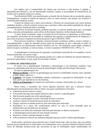 6
Isto implica que a complexidade dos fatores que envolvem a vida humana é captada e
apreendida pelo Homem e, em um determinado momento, surgem as necessidades de transformá-la, de
acordo com as próprias carências e valores.
Para Beresford (2000), esta transformação se dá pelo fato do Homem não ser produzido, apenas,
biologicamente, vivendo no mundo da natureza, como os outros animais, mas porque sua existência é
construída pelo mundo da cultura.
A partir da relação com o meio sócio-cultural, o Homem em comunicação com outros homens
estabelece desafios, a fim de construir recursos que o auxiliem a obter uma melhor qualidade de vida que,
conseqüentemente, beneficiará toda a sociedade.
No decorrer da história humana, podemos perceber as notáveis modificações que a sociedade
sofreu, marcadas, principalmente, pelos efeitos da Revolução Agrícola e da Revolução Industrial.
A partir destas revoluções, surge a invenção de novas técnicas na agricultura, na eletricidade,
nas máquinas, decorrentes da necessidade de ampliação dos negócios e enriquecimento da burguesia, o
que levara as pessoas a mudarem sua forma de pensar e agir (VALENTE 1999).
Nesse processo histórico, é alterado o desenvolvimento econômico, político, social e cultural, e,
conseqüentemente, o papel do educador precisa partir do pressuposto de que a educação só pode ser
compreendida em um determinado contexto histórico, por ser “um fenômeno social amplo, complexo,
através da qual a sociedade, ao mesmo tempo, se renova e perpetua” (MARES GUIA, 1999, p. 7).
A aprendizagem é um processo de aquisição e assimilação consciente de novos padrões e novas
formas de perceber, ser, pensar e agir.
O indivíduo só demonstra que aprende quando ele é capaz de reelaborar de maneira diferente o
que lhe foi apresentado, ou seja, capaz de conceituar e abstrair.
1.5 TIPOS DE APRENDIZAGEM
O ensino visa a aprendizagem. Entretanto a aprendizagem é um fenômeno complexo, logo
precisa ser subsidiadas pelas diversas teorias de aprendizagem estudas pela Psicologia Educacional.
Os tipos de aprendizagem são:
• Motora ou Motriz: consiste na aprendizagem que envolve as habilidades motoras como: aprender
a andar, dirigir, cortar etc.;
• Cognitiva: está ligada as habilidades mentais, intelectuais, a aquisição de informações, ou seja,
tudo aquilo que depende do uso da memória.
• Afetiva ou Emocional: diz respeito aos sentimentos e moções, relacionadas aos valores.
Dessa forma, é necessário que ocorra algumas premissas para que o processo ensino-
aprendizagem seja alcançado por todos os alunos, nos quais consideramos relevantes:
• O professor precisa motivar o aluno;
• É necessário que haja uma relação intrínseca entre o ensino e a aprendizagem;
• Não há ensino quando não existe aprendizagem;
• Promover a participação de todos; utilizando técnicas e recursos;
• Analisar o desenvolvimento bio-psico-socila de cada aluno;
• Elogiar, valorizar as atitudes positivas, pois motivação gera motivação;
• Reconhecer se o aluno tem conhecimento prévio, ou seja, se existe prontidão para tal
conhecimento que pretende que ele aprenda;
• Perceber se ao aluno tem maturação suficiente para alcançar os objetivos propostos;
• A aprendizagem precisa partir de uma situação concreta;
• Incentivar o aluno a interagir durante as aulas;
• Cabe ao professor oferecer um ambiente adequado para que ocorra o ensino-aprendizagem.
Assim sendo, o professor carece perceber que o mundo atual exige, cada vez mais, que a sua prática
docente precisa transformar as informações em conhecimento, pois o processo histórico-cultural constrói
meios de interação humano-social que necessitam de que as informações sejam transformadas em
 
