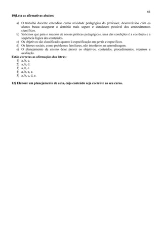 61
10)Leia as afirmativas abaixo:
a) O trabalho docente entendido como atividade pedagógica do professor, desenvolvido com os
alunos busca assegurar o domínio mais seguro e duradouro possível dos conhecimentos
científicos.
b) Sabemos que para o sucesso de nossas práticas pedagógicas, uma das condições é a coerência e a
seqüência lógica dos conteúdos.
c) Os objetivos são classificados quanto à especificação em gerais e específicos.
d) Os fatores sociais, como problemas familiares, não interferem na aprendizagem.
e) O planejamento de ensino deve prever os objetivos, conteúdos, procedimentos, recursos e
avaliação.
Estão corretas as afirmações das letras:
1) a, b, c.
2) a, b, d.
3) a, b, e.
4) a, b, c, e.
5) a, b, c, d, e.
12) Elabore um planejamento de aula, cujo conteúdo seja coerente ao seu curso.
 