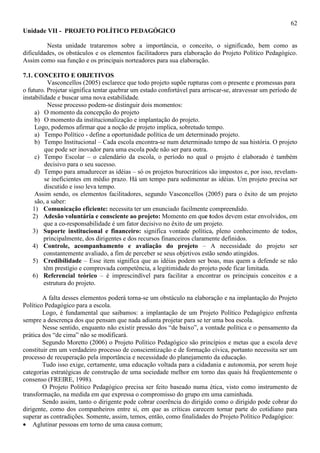 62
Unidade VII - PROJETO POLÍTICO PEDAGÓGICO
Nesta unidade trataremos sobre a importância, o conceito, o significado, bem como as
dificuldades, os obstáculos e os elementos facilitadores para elaboração do Projeto Político Pedagógico.
Assim como sua função e os principais norteadores para sua elaboração.
7.1. CONCEITO E OBJETIVOS
Vasconcellos (2005) esclarece que todo projeto supõe rupturas com o presente e promessas para
o futuro. Projetar significa tentar quebrar um estado confortável para arriscar-se, atravessar um período de
instabilidade e buscar uma nova estabilidade.
Nesse processo podem-se distinguir dois momentos:
a) O momento da concepção do projeto
b) O momento da institucionalização e implantação do projeto.
Logo, podemos afirmar que a noção de projeto implica, sobretudo tempo.
a) Tempo Político - define a oportunidade política de um determinado projeto.
b) Tempo Institucional – Cada escola encontra-se num determinado tempo de sua história. O projeto
que pode ser inovador para uma escola pode não ser para outra.
c) Tempo Escolar – o calendário da escola, o período no qual o projeto é elaborado é também
decisivo para o seu sucesso.
d) Tempo para amadurecer as idéias – só os projetos burocráticos são impostos e, por isso, revelam-
se ineficientes em médio prazo. Há um tempo para sedimentar as idéias. Um projeto precisa ser
discutido e isso leva tempo.
Assim sendo, os elementos facilitadores, segundo Vasconcellos (2005) para o êxito de um projeto
são, a saber:
1) Comunicação eficiente: necessita ter um enunciado facilmente compreendido.
2) Adesão voluntária e consciente ao projeto: Momento em que todos devem estar envolvidos, em
que a co-responsabilidade é um fator decisivo no êxito de um projeto.
3) Suporte institucional e financeiro: significa vontade política, pleno conhecimento de todos,
principalmente, dos dirigentes e dos recursos financeiros claramente definidos.
4) Controle, acompanhamento e avaliação do projeto – A necessidade do projeto ser
constantemente avaliado, a fim de perceber se seus objetivos estão sendo atingidos.
5) Credibilidade – Esse item significa que as idéias podem ser boas, mas quem a defende se não
têm prestígio e comprovada competência, a legitimidade do projeto pode ficar limitada.
6) Referencial teórico – é imprescindível para facilitar a encontrar os principais conceitos e a
estrutura do projeto.
A falta desses elementos poderá torna-se um obstáculo na elaboração e na implantação do Projeto
Político Pedagógico para a escola.
Logo, é fundamental que saibamos: a implantação de um Projeto Político Pedagógico enfrenta
sempre a descrença dos que pensam que nada adianta projetar para se ter uma boa escola.
Nesse sentido, enquanto não existir pressão dos “de baixo”, a vontade política e o pensamento da
prática dos “de cima” não se modificará.
Segundo Moretto (2006) o Projeto Político Pedagógico são princípios e metas que a escola deve
constituir em um verdadeiro processo de conscientização e de formação cívica, portanto necessita ser um
processo de recuperação pela importância e necessidade do planejamento da educação.
Tudo isso exige, certamente, uma educação voltada para a cidadania e autonomia, por serem hoje
categorias estratégicas de construção de uma sociedade melhor em torno das quais há freqüentemente o
consenso (FREIRE, 1998).
O Projeto Político Pedagógico precisa ser feito baseado numa ética, visto como instrumento de
transformação, na medida em que expressa o compromisso do grupo em uma caminhada.
Sendo assim, tanto o dirigente pode cobrar coerência do dirigido como o dirigido pode cobrar do
dirigente, como dos companheiros entre si, em que as críticas carecem tornar parte do cotidiano para
superar as contradições. Somente, assim, temos, então, como finalidades do Projeto Político Pedagógico:
• Aglutinar pessoas em torno de uma causa comum;
 