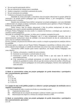 63
• Ser um canal de participação efetiva;
• Dar um referencial de conjunto para a caminhada.
• Ajudar a conquistar e consolidar a autonomia da escola;
• Ser um instrumento da realidade;
• Colaborar na formação dos participantes.
Qualidade de ensino pressupõe a consciência clara do projeto educacional ou projeto global da
instituição e do projeto político pedagógico que a instituição oferece, e, por conseqüência, a relação
harmoniosa entre os mesmos.
Quando uma instituição busca definir e programar seu projeto pedagógico, com uma identidade
e diferenciação em relação às demais instituições, necessariamente passa aglutinar o Projeto Pedagógico
Político da escola (MORETTO, 2005).
Nestes termos, falar de projeto educacional é falar da política institucional, do todo, da
globalidade com a qual os projetos guardam profunda articulação.
O Projeto Político Pedagógico de uma escola é o conjunto de diretrizes e estratégias que expressam e
orientam a prática pedagógica.
Não pode ser confundido com currículo: vai além, pois é a própria concepção da escola.
Assim, um Projeto Político Pedagógico não é a mera reorganização curricular, mas um
reposicionamento institucional, diante da realidade e do desenvolvimento da área de conhecimento do
curso e face às condições institucionais.
Envolve, portanto, um processo de reflexão sobre a escola e a criação ou proposição de condições efetivas
de qualidade.
Em termos gerais, o objetivo de um Projeto Político Pedagógico é possibilitar à reflexão crítica sobre a
prática educativa da instituição, no sentido de reformular seus cursos com vistas à melhoria do ensino.
Vasconcellos (2005) ressalta quem termos específicos, um Projeto Político Pedagógico tem
como objetivo:
a) Analisar, criticamente, o modelo do curso existente;
b) Estruturar ou reestruturar o currículo pleno do curso;
c) Caracterizar o perfil do aluno que se deseja formar e que seja capaz de atender às
necessidades pessoais;
d) Criar mecanismos de avaliação permanente, no sentido da correção das distorções e da
melhoria da qualidade do ensino, afim de que não erremos na hora de escolher a filosofia que
irá nortear o processo pedagógico em nossa prática pedagógica, faremos uma explanação de
cada uma delas:
Atividades Complementares:
1) Quais as características acima um projeto pedagógico de gestão democrática e participativa
deve, necessariamente, apresentar?
a) I e II.
b) III e IV.
c) I, II e III.
d) I, III e IV.
e) II, III e IV.
2) A equipe de uma escola pública propôs-se a elaborar o projeto pedagógico da instituição com as
seguintes características:
I) A participação de todos os atores envolvidos na comunidade escolar;
II) Expressão da cultura local;
III) Manifestação de um conjunto de princípios e práticas visando a uma nova realidade;
IV) Determinação dos objetivos e formas de avaliação referente ao PPP.
3) Quais as características acima um projeto pedagógico de gestão democrática e participativa
deve, necessariamente, apresentar?
a) I e II.
 