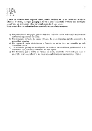 64
b) III e IV.
c) I, II e III.
d) I, III e IV.
e) I, II e V.
4) Além de constituir uma exigência formal, contida inclusive na Lei de Diretrizes e Bases da
Educação Nacional, o projeto pedagógico revela-se uma necessidade cotidiana das instituições
educativas e um instrumento eficaz para implementação de suas ações.
Nessa perspectiva, o projeto pedagógico caracteriza-se, essencialmente, como:
a) Um plano-didático-pedagógico, previsto na Lei de Diretrizes e Bases da Educação Nacional com
instrumento regulador das atividades.
b) Um instrumento norteador das escolas públicas e das ações sistemáticas de todos os membros da
comunidade educativa.
c) Um recurso de gestão administrativa e financeira da escola deve ser conhecido por toda
comunidade escolar.
d) Um referencial que exprime as exigências da sociedade, das autoridades governamentais e da
comunidade local, construído diretamente por esses agentes.
e) Um documento que se reflete no currículo da escola, construído e vivenciado por todos os
envolvidos no processo educativo que busca rumo, ação intencional e compromisso coletivo.
 