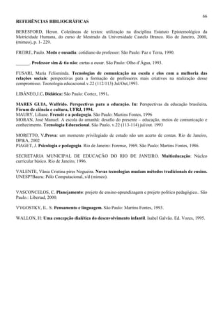 66
REFERÊNCIAS BIBLIOGRÁFICAS
BERESFORD, Heron. Coletâneas de textos: utilização na disciplina Estatuto Epistemológico da
Motricidade Humana, do curso de Mestrado da Universidade Castelo Branco. Rio de Janeiro, 2000,
(mimeo), p. 1- 229.
FREIRE, Paulo. Medo e ousadia: cotidiano do professor: São Paulo: Paz e Terra, 1990.
______. Professor sim & tia não: cartas a ousar. São Paulo: Olho d’Água, 1993.
FUSARI, Maria Felisminda. Tecnologias de comunicação na escola e elos com a melhoria das
relações sociais: perspectivas para a formação de professores mais criativos na realização desse
compromisso. Tecnologia educacional.v.22 (112/113) Jul/Out,1993.
LIBÂNEO,J.C. Didática: São Paulo: Cortez, 1991.
MARES GUIA, Walfrido. Perspectivas para a educação. In: Perspectivas da educação brasileira.
Fórum de ciência e cultura, UFRJ, 1994.
MAURY, Liliane. Freneit e a pedagogia. São Paulo: Martins Fontes, 1996
MORAN, José Manuel. A escola do amanhã: desafio do presente – educação, meios de comunicação e
conhecimento. Tecnologia Educacional. São Paulo. v.22 (113-114) jul/out. 1993
MORETTO, V.Prova: um momento privilegiado de estudo não um acerto de contas. Rio de Janeiro,
DP&A, 2002
PIAGET, J. Psicologia e pedagogia. Rio de Janeiro: Forense, 1969. São Paulo: Martins Fontes, 1986.
SECRETARIA MUNICIPAL DE EDUCAÇÃO DO RIO DE JANEIRO. Multieducação: Núcleo
curricular básico. Rio de Janeiro, 1996.
VALENTE, Vânia Cristina pires Nogueira. Novas tecnologias mudam métodos tradicionais de ensino.
UNESP?Bauru: Pólo Computacional, s/d (mimeo).
VASCONCELOS, C. Planejamento: projeto de ensino-aprendizagem e projeto político pedagógico.. São
Paulo.: Libertad, 2000.
VYGOSTKY, lL. S. Pensamento e linguagem. São Paulo: Martins Fontes, 1993.
WALLON, H: Uma concepção dialética do desenvolvimento infantil. Isabel Galvão. Ed. Vozes, 1995.
 