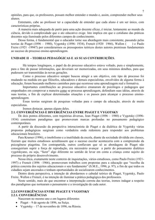 7
opiniões, para que, os professores, possam melhor entender o mundo e, assim, compreender melhor seus
alunos.
Entretanto, cabe ao professor ter a capacidade de entender que cada aluno é um ser único, com
características próprias.
A maneira mais adequada de partir para uma ação docente eficaz, é iniciar, lentamente ao mundo da
ciência, devido à complexidade que o ato educativo exige. Isto implica em que o cotidiano das práticas
docentes seja iluminado pelos diferentes campos de conhecimento.
Dessa forma, é fundamental que o educador torne sua abordagem mais consistente, passando pelas
teorias de Piaget (1896 – 1980), Vygotsky (1896- 1934), Freneit (1920 1966), Wallon ( ) e Paulo
Freire (1921 -19947) por considerarmos os pressupostos teóricos destes autores premissas fundamentais
ao sucesso do processo ensino-aprendizagem.
UNIDADE II - TEORIAS PEDAGÓGICAS E AS SUAS CONTRIBUIÇÕES.
Há tempos longínquos, o papel da do processo educativo estava voltado, pura e simplesmente,
para o fato de passar informações, que deveriam ser memorizadas, em seus mínimos detalhes, para que
pudessem ser transmitidas às novas gerações.
Como o processo educativo sempre buscou atingir a um objetivo, este tipo de processo foi
mudando na medida em que filósofos, educadores e demais especialistas, envolvidos de alguma forma à
educação, foram buscando melhores caminhos para que ocorresse uma aprendizagem real e formativa.
Importantes contribuições ao processo educativo emanaram de psicólogos e pedagogos que
empenhados em comprovar a maneira como se processa aprendizagem, defendiam suas idéias, através de
suas teorias, a fim de explicar determinadas situações e os passos para alcançar o processo ensino-
aprendizagem.
Essas teorias surgiram de pesquisas voltadas para o campo da educação, através de muito
especialistas.
Iremos destacar, apenas alguns deles.
2.1. CONVERGÊNCIAS E DIVERGÊNCIAS ENTRE PIAGET E VYGOTSKY
De dois pontos diferentes, com trajetórias diversas, Jean Piaget (1896 – 1980) e Vygotsky (1896-
1934) construíram paradigmas que promoveram marcas profundas no pensamento pedagógico
contemporâneo.
A partir da discussão da perspectiva interacionista de Piaget e da dialética de Vygotsky várias
propostas pedagógicas surgiram como verdadeira onda redentora para responder aos problemas
educacionais brasileiro.
Para Kramer (1996), o imobilismo e a inutilidade da escola, diante da sociedade dividida em classes,
fizeram que muitos estudiosos acreditassem que o sucesso escolar aconteceria com a compreensão da
psicogênese piagetina. Em contrapartida, outros confiavam que só as abordagens de Piaget não
conseguiriam suprir a força de reprodução, era necessário avançar a partir do pensamento dialético
vygotskyano, ou seja, “fazer” algo diferente no sentido de levar em conta a criança como sujeito do
processo do próprio desenvolvimento.
Nessa ótica, exatamente neste contexto de inquietações, vários estudiosos, como Paulo Freire (1921-
1997) e Freneit (1896 –1966), promoveram trabalhos com propostas para a educação que “recolha da
prática concreta dos sujeitos educacionais o seu fundamento” (S.M.E., 1996, p. 97), a fim de que todos os
cidadãos sejam ancorados e tenham oportunidades de socializarem conhecimentos.
Dentro desta perspectiva, a intenção de abordarmos o cabedal teórico de Piaget, Vygotsky, Paulo
Freire, Wallon e Freneit, é na intenção de iluminar a prática pedagógica dos professores.
Neste sentido, mais do que encontrar a interpretação correta das teorias, iremos indagar a respeito
dos paradigmas que nortearam o pensamento e a investigação de cada autor.
2.2.CONVERGÊNCIAS ENTRE PIAGET E VYGOTSKY
2.2.1. CONVERGÊNCIAS
Nasceram no mesmo ano e em lugares diferentes
• Piaget – 9 de agosto de 1896, na Suíça.
• Vygotsky – 17 de novembro de 1896, na Rússia.
 