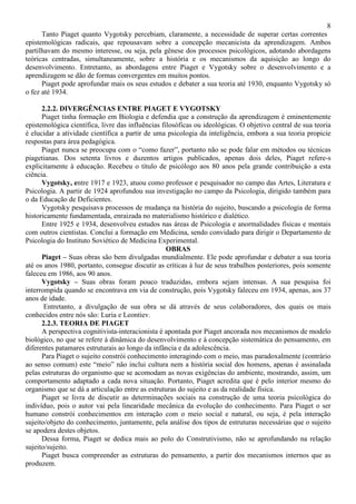 8
Tanto Piaget quanto Vygotsky percebiam, claramente, a necessidade de superar certas correntes
epistemológicas radicais, que repousavam sobre a concepção mecanicista da aprendizagem. Ambos
partilhavam do mesmo interesse, ou seja, pela gênese dos processos psicológicos, adotando abordagens
teóricas centradas, simultaneamente, sobre a história e os mecanismos da aquisição ao longo do
desenvolvimento. Entretanto, as abordagens entre Piaget e Vygotsky sobre o desenvolvimento e a
aprendizagem se dão de formas convergentes em muitos pontos.
Piaget pode aprofundar mais os seus estudos e debater a sua teoria até 1930, enquanto Vygotsky só
o fez até 1934.
2.2.2. DIVERGÊNCIAS ENTRE PIAGET E VYGOTSKY
Piaget tinha formação em Biologia e defendia que a construção da aprendizagem é eminentemente
epistemológica científica, livre das influências filosóficas ou ideológicas. O objetivo central de sua teoria
é elucidar a atividade científica a partir de uma psicologia da inteligência, embora a sua teoria propicie
respostas para área pedagógica.
Piaget nunca se preocupa com o “como fazer”, portanto não se pode falar em métodos ou técnicas
piagetianas. Dos setenta livros e duzentos artigos publicados, apenas dois deles, Piaget refere-s
explicitamente à educação. Recebeu o título de psicólogo aos 80 anos pela grande contribuição a esta
ciência.
Vygotsky, entre 1917 e 1923, atuou como professor e pesquisador no campo das Artes, Literatura e
Psicologia. A partir de 1924 aprofundou sua investigação no campo da Psicologia, dirigido também para
o da Educação de Deficientes.
Vygotsky pesquisava processos de mudança na história do sujeito, buscando a psicologia de forma
historicamente fundamentada, enraizada no materialismo histórico e dialético.
Entre 1925 e 1934, desenvolveu estudos nas áreas de Psicologia e anormalidades físicas e mentais
com outros cientistas. Conclui a formação em Medicina, sendo convidado para dirigir o Departamento de
Psicologia do Instituto Soviético de Medicina Experimental.
OBRAS
Piaget – Suas obras são bem divulgadas mundialmente. Ele pode aprofundar e debater a sua teoria
até os anos 1980, portanto, consegue discutir as críticas à luz de seus trabalhos posteriores, pois somente
faleceu em 1986, aos 90 anos.
Vygotsky – Suas obras foram pouco traduzidas, embora sejam intensas. A sua pesquisa foi
interrompida quando se encontrava em via de construção, pois Vygotsky faleceu em 1934, apenas, aos 37
anos de idade.
Entretanto, a divulgação de sua obra se dá através de seus colaboradores, dos quais os mais
conhecidos entre nós são: Luria e Leontiev.
2.2.3. TEORIA DE PIAGET
A perspectiva cognitivista-interacionista é apontada por Piaget ancorada nos mecanismos de modelo
biológico, no que se refere à dinâmica do desenvolvimento e à concepção sistemática do pensamento, em
diferentes patamares estruturais ao longo da infância e da adolescência.
Para Piaget o sujeito constrói conhecimento interagindo com o meio, mas paradoxalmente (contrário
ao senso comum) este “meio” não inclui cultura nem a história social dos homens, apenas é assinalada
pelas estruturas do organismo que se acomodam as novas exigências do ambiente, mostrando, assim, um
comportamento adaptado a cada nova situação. Portanto, Piaget acredita que é pelo interior mesmo do
organismo que se dá a articulação entre as estruturas do sujeito e as da realidade física.
Piaget se livra de discutir as determinações sociais na construção de uma teoria psicológica do
indivíduo, pois o autor vai pela linearidade mecânica da evolução do conhecimento. Para Piaget o ser
humano constrói conhecimentos em interação com o meio social e natural, ou seja, é pela interação
sujeito/objeto do conhecimento, juntamente, pela análise dos tipos de estruturas necessárias que o sujeito
se apodera destes objetos.
Dessa forma, Piaget se dedica mais ao polo do Construtivismo, não se aprofundando na relação
sujeito/sujeito.
Piaget busca compreender as estruturas do pensamento, a partir dos mecanismos internos que as
produzem.
 