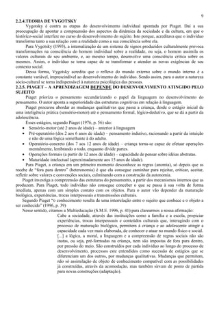 9
2.2.4.TEORIA DE VYGOTSKY
Vygotsky é contra as etapas do desenvolvimento individual apontada por Piaget. Daí a sua
preocupação de apontar a compreensão dos aspectos da dinâmica da sociedade e da cultura, em que o
histórico-social interfere no curso do desenvolvimento do sujeito. Isto porque, acreditava que o indivíduo
transforma tanto a sua relação com a realidade como a sua consciência sobre ela.
Para Vygotsky (1993), a internalização de um sistema de signos produzidos culturalmente provoca
transformações na consciência do homem individual sobre a realidade, ou seja, o homem assimila os
valores culturais de seu ambiente, e, ao mesmo tempo, desenvolve uma consciência crítica sobre os
mesmos. Assim, o indivíduo se torna capaz de se transformar e atender as novas exigências de seu
contexto social.
Dessa forma, Vygotsky acredita que o reflexo do mundo externo sobre o mundo interno é a
constante variável, imprescindível ao desenvolvimento do indivíduo. Sendo assim, para o autor a natureza
sócio-cultural se torna indispensável à natureza psicológica das pessoas.
2.2.5. PIAGET – A APRENDIZAGEM DEPENDE DO DESENVOLVIMENTO ATINGIDO PELO
SUJEITO
Piaget prioriza o pensamento secundarizando o papel da linguagem no desenvolvimento do
pensamento. O autor aponta a superioridade das estruturas cognitivas em relação à linguagem.
Piaget procurou abordar as mudanças qualitativas que passa a criança, desde o estágio inicial de
uma inteligência prática (sensório-motor) até o pensamento formal, lógico-dedutivo, que se dá a partir da
adolescência.
Esses estágios, segundo Piaget (1976, p. 56) são:
• Sensório-motor (até 2 anos de idade) – anterior à linguagem
• Pré-operatório (dos 2 aos 6 anos de idade) – pensamento indutivo, racionando a partir da intuição
e não de uma lógica semelhante à do adulto.
• Operatório-concreto (dos 7 aos 12 anos de idade) – criança torna-se capaz de efetuar operações
mentalmente, lembrando o todo, enquanto divide partes.
• Operações formais (a partir de 12 anos de idade) – capacidade de pensar sobre idéias abstratas.
• Maturidade intelectual (aproximadamente aos 15 anos de idade).
Para Piaget, a criança em um primeiro momento desconhece as regras (anomia), só depois que as
recebe de “fora para dentro” (heteronomia) é que ela consegue caminhar para rejeitar, criticar, aceitar,
refletir sobre valores e convenções sociais, culminando com a construção da autonomia.
Piaget investiga a compreensão das estruturas do pensamento, a partir dos mecanismos internos que as
produzem. Para Piaget, todo indivíduo não consegue conceber o que se passa à sua volta de forma
imediata, apenas com um simples contato com os objetos. Para o autor vão depender da maturação
biológica, experiências, trocas interpessoais e transmissões culturais.
Segundo Piaget “o conhecimento resulta de uma interrelação entre o sujeito que conhece e o objeto a
ser conhecido” (1996, p. 39)
Nesse sentido, citamos a Multieducação (S.M.E. 1996, p. 41) para clarearmos a nossa afirmação:
Cabe a sociedade, através das instituições como a família e a escola, propiciar
experiências, trocas interpessoais e conteúdos culturais que, interagindo com o
processo de maturação biológica, permitem à criança e ao adolescente atingir a
capacidade cada vez mais elaborada, de conhecer e atuar no mundo físico e social.
[...] a lógica, a moral, a linguagem e a compreensão de regras sociais não são
inatas, ou seja, pré-formadas na criança, nem são impostas de fora para dentro,
por pressão do meio. São construídos por cada indivíduo ao longo do processo de
desenvolvimento, processos este entendidos como sucessão de estágios que se
diferenciam um dos outros, por mudanças qualitativas. Mudanças que permitem,
não só assimilação de objeto de conhecimento compatível com as possibilidades
já construídas, através da acomodação, mas também sirvam de ponto de partida
para novas construções (adaptação).
 