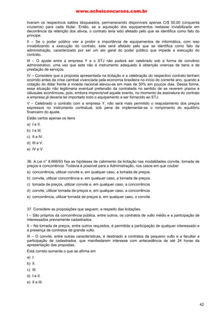 www.acheiconcursos.com.br 
LICITAÇÕES - QUESTÕES DE MÚLTIPLA ESCOLHA 
01. (TRE-MS, FCC - Analista Judiciário - Área Administrativa - 2007) No que diz respeito às 
licitações NÃO é correto o que se afirma em: 
a) A Administração não pode descumprir as normas e condições do edital, ao qual se acha 
estritamente vinculada. 
b) Conceitua-se licitação como um procedimento administrativo pelo qual a Administração Pública 
procura selecionar a proposta mais vantajosa para os interesses da coletividade. 
c) O julgamento das propostas deve ser realizado com observância em critérios objetivos. 
d) Terminada a licitação, a Administração deve contratar o vencedor, pois este passa a ter direito 
adquirido. 
e) A Administração não pode contratar com terceiros que não aquele que venceu a licitação. 
02. (TRE-PB, FCC - Analista Judiciário - Área Judiciária - 2007) Com o propósito de definir as 
causas de um deslizamento de vultosa quantidade de terra sobre várias casas, a Administração 
Pública pretende contratar uma empresa de engenharia para a realização de perícia e apresentação de 
laudo técnico. Nesse caso, a Administração Pública 
a) deverá sempre contratar por meio de processo licitatório, ficando o agente público competente 
incumbido de escolher a modalidade. 
b) poderá contratar, sem licitação, desde que se trate de um trabalho singular e a empresa a ser 
contratada tenha notória especialização. 
c) poderá escolher a empresa de engenharia por meio de convite, por ser a modalidade de licitação 
mais célere. 
d) deverá dispensar a licitação, porquanto trata-se de hipótese de emergência. 
e) poderá escolher a empresa de engenharia por meio de tomada de preços. 
03. (CGU, Esaf - Analista de Finanças e Controle - 2004) Nas licitações para a contratação de 
compras destinadas à Administração Pública, como critério de desempate, em igualdade de condições, 
será assegurada preferência, prevista em lei, quanto aos bens produzidos 
a) por empresas brasileiras. 
b) por empresas de capital nacional. 
c) por empresas sediadas no respectivo estado da licitação. 
d) por empresa sediada no respectivo município da licitação. 
e) no território nacional. 
(CGU, Esaf - Analista de Finanças e Controle - 2006) 
04. A existência do sistema de registro de preços, previsto na lei de licitações (Lei n. 8.666/93), para a 
compra de bens, destinados ao serviço público, 
a) deve seu quadro ter validade de até 2 (dois) anos. 
b) deve ter seu quadro publicado, uma vez por ano, até o final do primeiro trimestre. 
c) não se aplica, nos casos de contratações diretas, sem licitação. 
d) obriga a contratação pela Administração dos que deles poderão advir. 
e) pode ter seus preços impugnados, por qualquer cidadão, quando incompatíveis com os praticados 
no mercado. 
05. Em face da Lei de Licitações (Lei n. 8.666, de 1993, e respectivas alterações), é correto afirmar: 
I. a licitação do tipo técnica e preço deve ser utilizada, exclusivamente, para a contratação de serviços 
de natureza predominantemente intelectual. 
II. em caso de calamidade pública, a aquisição de bens, com dispensa de licitação, é limitada ao 
necessário para atendimento da situação calamitosa. 
34 
 