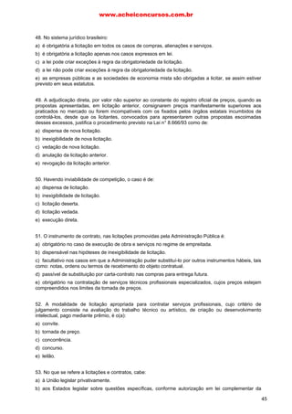 www.acheiconcursos.com.br 
d) escolha de trabalho técnico, científico ou artístico. 
e) contratação de obras e serviços de engenharia de qualquer valor. 
13. (TRT-20ª Região, FCC - Analista Judiciário - 2006) No caso da licitação do tipo menor preço, 
após ordenar as propostas em ordem crescente dos preços propostos, constata-se empate entre três 
licitantes brasileiros que produzem o objeto do certame dentro do território nacional. Neste caso, a 
escolha do vencedor se dará 
a) por sorteio, em ato público. 
b) por critério de antiguidade. 
c) de acordo com aferições técnicas e fiscais. 
d) mediante a instauração de nova licitação. 
e) de acordo com a melhor técnica e preço. 
14. (TJ-PE, FCC - Analista Judiciário - 2007) No que tange à licitação, observe as seguintes 
afirmações: 
I. Ao declarar a licitação dispensável, o órgão responsável deverá demonstrar a inviabilidade de 
competição ante a existência de um único objeto ou pessoa que atenda às necessidades da 
Administração. 
II. Verifica-se a licitação deserta quando não acudirem interessados na licitação anterior e esta, 
justificadamente, não puder ser repetida sem prejuízo para a Administração, mantidas, neste caso, 
todas as condições preestabelecidas. 
III. Dentre os tipos de licitação, o convite destina-se a escolha de trabalho técnico, artístico ou 
científico, mediante a instituição de um prêmio. 
IV. A concorrência é obrigatória, dentre outras hipóteses, para as concessões de direito real de uso. 
É correto o que se afirma APENAS em 
a) I e II. 
b) I e III. 
c) I, III e IV. 
d) II, III e IV. 
e) II e IV. 
15. (TRE-MS, FCC - Técnico Judiciário - 2007) Em matéria de licitações é correto afirmar que 
a) poderá a Administração Pública, sempre que o interesse público justificar, combinar as diversas 
modalidades de licitação no mesmo processo licitatório. 
b) a modalidade de carta-convite pode substituir a de tomada de preços. 
c) a tomada de preços é a modalidade de licitação entre interessados do ramo pertinente ao seu 
objeto, cadastrados ou não, escolhidos e convidados em número mínimo de três pela unidade 
administrativa. 
d) o prazo mínimo para a publicação do resumo do edital dos concursos até o recebimento das 
propostas ou da realização do evento é de trinta dias. 
e) nas hipóteses em que couber a modalidade de licitação consistente na tomada de preços, possível 
será substituí-la pela concorrência. 
16. (TRE-MS, FCC - Técnico Judiciário - 2007) Em regra, a modalidade de licitação pela qual é 
possível vender bens imóveis é 
a) o concurso. 
b) a concorrência. 
c) a tomada de preços. 
d) o convite. 
37 
 