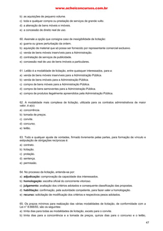 www.acheiconcursos.com.br 
III. Aos agentes públicos é vedado, em geral, dar tratamento diferenciado de natureza comercial, 
legal, trabalhista ou qualquer outra. 
IV. Não se subordinam ao regime da Lei no 8.666/93 as empresas públicas e as sociedades de 
economia mista. 
É correto o que consta APENAS em: 
a) I e II. 
b) II e III. 
c) I e III. 
d) I, II e IV. 
e) I, III e IV. 
21. (CGU, Esaf - Analista de Finanças e Controle - 2004) Dos atos da Administração Pública 
decorrentes de aplicação da Lei nº 8.666/93, em questões relativas a procedimentos licitatórios e/ou 
contratos administrativos, é cabível recurso 
a) no prazo de oito dias, no caso de licitação de licitante. 
b) no prazo de quinze dias, no caso de anulação da licitação. 
c) exceto no caso de revogação da licitação. 
d) sem efeito suspensivo, no caso de julgamento das propostas. 
e) com efeito suspensivo, no caso de inabilitação de licitante. 
22. (TCU, Esaf - Analista de Controle Externo - 2006) No âmbito do processo de licitação, o licitante 
somente pode desistir da proposta, sem necessidade de justificativas, até a conclusão da seguinte 
fase: 
a) julgamento 
b) habilitação 
c) classificação 
d) homologação 
e) adjudicação 
23. O licitante que não atende às exigências documentais feitas na licitação: 
a) será desclassificado. 
b) será desqualificado. 
c) será suspenso. 
d) será declarado inidôneo. 
e) será advertido por escrito. 
24. Exigência inscrita em edital no sentido de exigir decreto de autorização, em se tratando de empresa 
ou sociedade estrangeira em funcionamento no País: 
a) é inconstitucional, pois ao Poder Público não é dado interferir na criação de empresas. 
b) destina-se a verificar a habilitação jurídica da entidade estrangeira. 
c) não pode ser admitida ante o fato de não haver previsão legal específica. 
d) é legítima, porém apenas poderá ser feita na concorrência. 
25. Assinale a alternativa incorreta. 
a) As propostas que não atendam às exigências do ato convocatório serão desclassificadas. 
b) Os tipos melhor técnica e técnica e preço poderão ser utilizadas para quaisquer contratações, 
quando se tratar de licitação na modalidade de concorrência. 
39 
 