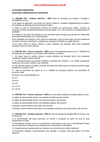 www.acheiconcursos.com.br 
União. 
c) à União e aos Estados legislar concorrentemente. 
d) aos Estados legislar supletivamente. 
e) aos Estados legislar no exercício de competência plena. 
54. Dá-se a desclassificação do licitante quando: 
a) houver inviabilidade de competição. 
b) não são apresentados todos os documentos exigidos para sua habilitação. 
c) as suas propostas desatenderem às exigências do ato convocatório da licitação. 
d) mediante provocação de terceiros prejudicados, a autoridade resolve anular o procedimento 
licitatório. 
55. A nova lei de licitações (Lei n° 8.666/93) manteve a necessidade de concorrência, qualquer que 
seja o valor e a natureza da operação, no caso de: 
a) quaisquer compras em competição internacional. 
b) alienação de bens imóveis em geral, quaisquer que sejam. 
c) alienação de quaisquer bens imprestáveis ou inservíveis. 
d) concessão de direito real de uso. 
e) compra ou locação de bens imóveis. 
56. Em relação às modalidades de licitações (concorrência, tomada de preços, convite, leilão e 
concurso) a nova lei de licitações (Lei n° 8.666/93): 
a) permite a criação de outras modalidade novas. 
b) aboliu a figura da tomada de preços. 
c) aboliu a figura do convite. 
d) manteve as cinco modalidades. 
e) permite a combinação daquelas modalidades. 
57. A modalidade de licitação entre quaisquer interessados para a venda de bens móveis inservíveis 
para a Administração ou de produtos legalmente apreendidos ou penhorados, a quem oferecer o maior 
lance, igual ou superior ao da avaliação, denomina-se: 
a) concorrência. 
b) tomada de preços. 
c) convite. 
d) concurso. 
e) leilão. 
58. Quando a União tiver de intervir no domínio econômico para regular preços ou normalizar o 
abastecimento, a licitação será: 
a) dispensável. 
b) realizável sob a modalidade da concorrência. 
c) inexigível. 
d) realizável sob a modalidade de tomada de preços. 
e) realizável, com livre escolha, por parte do administrador, da modalidade a ser utilizada. 
59. A concorrência é a modalidade de licitação cabível para: 
a) a contratação de obras em geral. 
46 
 
