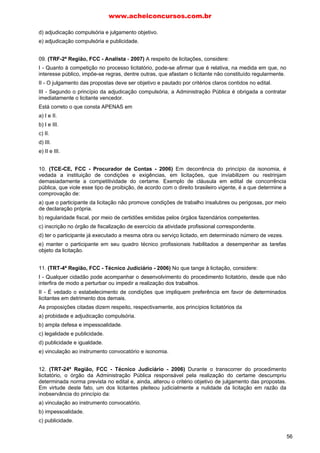 www.acheiconcursos.com.br 
contados da última publicação do edital, e três dias úteis para o convite. 
c) trinta dias para a concorrência e o leilão, quinze dias para a tomada de preços e o concurso, 
contados da última publicação do edital, e três dias úteis para o convite. 
d) trinta dias para a concorrência, quinze dias para a tomada de preços, o concurso e o leilão, 
contados da última publicação do edital, e três dias úteis para o convite. 
e) trinta dias para a concorrência e 45 dias para o concurso, quinze dias para a tomada de preços e o 
leilão, contados da última publicação do edital, e cinco dias úteis para o convite. 
66. É dispensável a licitação: 
a) quando acudirem interessados á licitação anterior e esta não puder ser repetida sem prejuízo para a 
Administração, mantidas, neste caso, as condições preestabelecidas. 
b) para aquisição de materiais, equipamentos ou gêneros que só possam ser fornecidos por produtor, 
empresa ou representante comercial exclusivo, vedada a preferência de marca. 
c) para compra ou locação de imóvel destinado ao serviço público, cujas necessidades de instalação 
ou localização condicionem a sua escolha. 
d) para contratação de profissionais de qualquer setor artístico, diretamente ou através de empresário, 
desde que consagrado pela crítica especializada ou pela opinião pública. 
e) para aquisição ou restauração de obras-de-arte e objetos históricos, de autenticidade certificada, 
desde que incompatíveis ou inerentes às finalidades do órgão ou entidade. 
67. É dispensável a licitação: 
a) nos casos de guerra, grave perturbação da ordem ou calamidade pública. 
b) quando a operação não envolver concessionário do serviço. 
c) quando a obra ou serviço de engenharia tiver o valor igual ou inferior a 500 salários mínimos. 
d) quando o valor da compra ou serviço for igual ou inferior a 100 salários mínimos. 
68. É requisito indispensável para habilitação nas licitações: 
a) qualificação técnica. 
b) título de eleitor. 
c) certificado de garantia. 
d) caução fiduciária. 
69. A modalidade de licitação que exige no mínimo três interessados do ramo pertinente ao seu objeto, 
cadastrados ou não, é: 
a) o convite. 
b) a concorrência. 
c) a tomada de preços. 
d) o leilão. 
70. Os órgãos e entidades da Administração que realizam licitações com frequência, manterão 
registros cadastrais para efeito de habilitação, atualizados: 
a) pelo menos urna vez por ano. 
b) de dois em dois anos. 
c) de seis em seis meses. 
d) pelo Governo Federal. 
71. A critério da autoridade competente, poderá ser exigida garantia contratual para obras, serviços e 
compras, cabendo ao contratado optar pela seguinte modalidade: 
a) fiança bancária ou títulos da dívida pública. 
b) aval. 
c) cheque pré-datado. 
48 
 