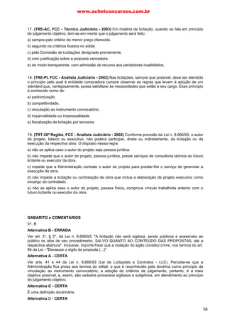 www.acheiconcursos.com.br 
78. A modalidade de licitação a que deve recorrer a Administração nos casos de compras, obras ou 
serviços de vulto, em que se admite a participação de qualquer licitante através de convocação de 
maior amplitude, chama-se: 
a) concorrência. 
b) alienação pública. 
c) tomada de preços. 
d) empenho de verba. 
e) licitação pública. 
79. Não é princípio da licitação: 
a) igualdade dos licitantes. 
b) vinculação ao instrumento convocatório. 
c) julgamento subjetivo. 
d) publicidade. 
e) probidade administrativa. 
80. Indique qual é a modalidade de licitação que propicia a mais ampla publicidade e a participação a 
quaisquer interessados, com fase preliminar de habilitação: 
a) convite. 
b) tornada de preços. 
c) concorrência. 
d) leilão. 
e) concurso. 
81. Indique a alternativa em que as fases da concorrência estão na ordem cronológica correta: 
a) adjudicação, edital, habilitação, homologação e classificação. 
b) edital, classificação, julgamento e contratação. 
c) convite, edital, tomada de preços, homologação, habilitação e adjudicação. 
d) edital, habilitação, julgamento, homologação e adjudicação. 
82. Adjudicação é o ato através do qual: 
a) a Administração realiza o contrato administrativo com o vencedor. 
b) são avaliadas as propostas e classificada a vencedora. 
c) é atribuído ao vencedor o objeto da licitação. 
d) é atribuído ao vencedor o primeiro lugar na classificação. 
e) é ratificado o julgamento. 
83. Uma vez homologada a licitação, a Administração: 
a) não pode revogá-la, exceto se houve ilegalidade. 
b) só pode anulá-la, em caso de ilegalidade. 
c) pode revogá-la ou anulá-la, conforme seja perfeita ou ilegal. 
d) só pode revogá-la, mas não anulá-la, porque só o judiciário controla a legalidade do contrato 
administrativo. 
e) poderá revogá-la se caracterizado vício ou defeito insanável. 
84. Em face da legislação vigente, a modalidade de licitação, própria para a contratação de obras de 
grande vulto e de elevado custo, bem como para a compra de bens imóveis é a: 
a) concorrência. 
50 
 