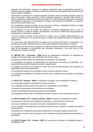 www.acheiconcursos.com.br 
LICITAÇÕES (MODALIDADES) 
QUESTÕES COMENTADAS DE CONCURSOS DE NÍVEL MÉDIO 
01. (IPEA, FCC - Técnico - 2004) Em uma licitação na modalidade pregão há cinco licitantes, que 
ofereceram inicialmente os seguintes preços: 
a. R$ 10.000,00 
b. R$ 10.500,00 
c. R$ 20.000,00 
d. R$ 22.000,00 
e. R$ 25.000,00 
Nessa situação, 
a) somente a deverá ser chamado a fazer novos lances. 
b) somente a e b deverão ser chamados a fazer novos lances. 
c) somente a, b e c deverão ser chamados a fazer novos lances. 
d) somente a, b, c e d deverão ser chamados a fazer novos lances. 
e) todos os licitantes deverão ser chamados a fazer novos lances. 
02. (TRT-23ª Região, FCC - Técnico - 2007) Na modalidade de licitação denominada pregão, nos 
termos da Lei n. 10.520/02, é: 
a) vedada a exigência de garantia de proposta e o prazo de sua validade será de sessenta dias, se não 
houver disposição em contrário no edital. 
b) cabível a exigência de aquisição de edital como condição para participação no certame e o prazo de 
validade da proposta será de sessenta dias, se não houver disposição em contrário no edital. 
c) vedada a exigência de garantia de proposta e o prazo de sua validade será de trinta dias, se não 
houver disposição em contrário no edital. 
d) cabível exigir garantia da proposta e o prazo de sua validade será de trinta dias, se não houver 
disposição em contrário no edital. 
e) vedada a exigência de aquisição de edital como condição para participação no certame e o prazo de 
validade da proposta será de trinta dias, se não houver disposição em contrário no edital. 
03. (TRT-23ª Região, FCC - Técnico Judiciário - 2004) A licitação na modalidade pregão, 
regulamentada pelo Decreto n. 3.555/2000, disciplina, dentre as atribuições do pregoeiro: 
a) determinar a realização de licitação. 
b) credenciar os interessados. 
c) homologar o resultado da licitação. 
d) promover a celebração do contrato. 
e) designar os componentes da equipe de apoio. 
04. (TRF-2ª Região, FCC - Técnico - 2007) Em relação à modalidade de licitação denominada pregão, 
é INCORRETO afirmar: 
a) Se a oferta do licitante vencedor não for aceitável, o pregoeiro examinará as ofertas subsequentes e 
a qualificação dos licitantes, na ordem de classificação, e assim sucessivamente, até a apuração de 
uma que atenda ao edital. 
b) Declarado o vencedor, qualquer licitante poderá, no prazo de três dias, interpor recurso, podendo 
apresentar os demais licitantes contrarrazões, em igual prazo, contado a partir da publicação da 
decisão que receber o recurso. 
c) Aberta a sessão, os licitantes apresentam declaração de que cumprem todos os requisitos de 
habilitação e entregarão os envelopes contendo a indicação do objeto e do preço oferecidos, 
procedendo-se à sua imediata abertura. 
d) No curso da sessão, o autor da oferta de valor mais baixo e os das ofertas com preços até 10% (dez 
64 
 