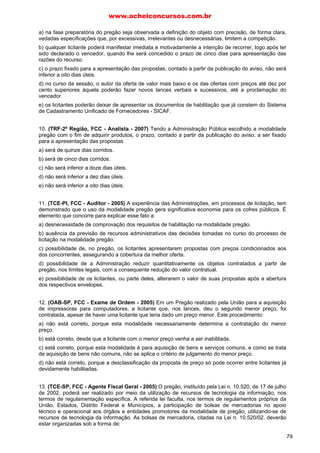 www.acheiconcursos.com.br 
por cento) superiores àquela poderão fazer novos lances verbais e sucessivos, até a proclamação do 
vencedor. 
e) Se, além da oferta de valor mais baixo, não houver pelo menos duas outras com preço superior, mas 
até o limite dos 10% da oferta com preço mais baixo, poderão os licitantes das melhores propostas, até 
o máximo de três, oferecer novos lances verbais e sucessivos, quaisquer que sejam os preços 
oferecidos. 
05. (TRE-MS, FCC - Técnico Judiciário - 2007) Em matéria de licitações é correto afirmar que: 
a) poderá a Administração Pública, sempre que o interesse público justificar, combinar as diversas 
modalidades de licitação no mesmo processo licitatório. 
b) a modalidade de carta-convite pode substituir a de tomada de preços. 
c) a tomada de preços é a modalidade de licitação entre interessados do ramo pertinente ao seu 
objeto, cadastrados ou não, escolhidos e convidados em número mínimo de três pela unidade 
administrativa. 
d) o prazo mínimo para a publicação do resumo do edital dos concursos até o recebimento das 
propostas ou da realização do evento é de trinta dias. 
e) nas hipóteses em que couber a modalidade de licitação consistente na tomada de preços, possível 
será substituí-la pela concorrência. 
06. (TRE-PE, FCC - Técnico Judiciário - 2004) A possibilidade que se oferece à participação de 
quaisquer interessados na concorrência, independentemente de registro cadastral na Administração 
que a realiza ou em qualquer outro órgão público, corresponde ao: 
a) princípio da indisponibilidade. 
b) principio da presunção de legitimidade. 
c) atributo denominado imperatividade. 
d) princípio da universalidade. 
e) atributo da impessoalidade. 
07. (TRT-3ª Região, FCC - Técnico Judiciário - 2005) Para a celebração, por um Estado, de uma 
compra, no valor de R$ 100.000,00 e de um contrato de obra, no valor de R$ 3.000.000,00 é possível 
que sejam realizadas licitações, respectivamente, nas modalidades 
a) concorrência e convite. 
b) convite e concorrência. 
c) tomada de preços e tomada de preços. 
d) tomada de preços e convite. 
e) concorrência e concorrência. 
08. (TRF-1ª Região - Técnico Judiciário - 2006) O limite para licitações de até R$ 1.500.000,00, para 
obras e serviços de engenharia, refere-se a: 
a) Pregão. 
b) Leilão. 
c) Convite. 
d) Concorrência. 
e) Tomada de preços. 
09. (TRT-19ª Região - Técnico Judiciário - 2003) As licitações para a contratação de uma obra 
orçada em R$ 300.000,00 e de uma compra orçada em R$ 800.000,00 poderão ocorrer, 
respectivamente, sob as modalidades 
a) convite e concorrência. 
b) convite e tomada de preços. 
65 
 