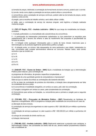 www.acheiconcursos.com.br 
a presença de contratos de grande vulto. 
III - O convite, entre outras características, é destinado a contratos de pequeno vulto e a facultar a 
participação de cadastrados, que manifestarem interesse com antecedência de até 24 horas da 
apresentação das propostas. 
Está correto SOMENTE o que se afirma em 
a) I. 
b) II. 
c) III. 
d) I e II. 
e) II e III. 
15. (TRE-MS, FCC - Técnico Judiciário - 2007) Em regra, a modalidade de licitação pela qual é 
possível vender bens imóveis é 
a) o concurso. 
b) a concorrência. 
c) a tomada de preços. 
d) o convite. 
e) o pregão. 
16. (TRE-SP, FCC - Técnico - 2006) No que tange às modalidades de licitação, é correto afirmar que: 
a) o edital é o meio imprescindível à publicidade do convite, que é a modalidade de licitação entre três 
interessados, desde que cadastrados junto ao órgão competente. 
b) as obras e serviços de engenharia podem ser licitados por meio do concurso ou do pregão 
eletrônico. 
c) a tomada de preços é obrigatória para as concessões de direito real de uso e nas licitações 
internacionais. 
d) nos casos em que couber concorrência, a Administração Pública poderá utilizar a tomada de preços, 
desde que tal medida se revele a mais eficiente. 
e) o leilão destina-se, dentre outras hipóteses, à venda de bens móveis inservíveis para a 
Administração ou de produtos legalmente apreendidos. 
17. (TRT-5a Região, FCC - Técnico Judiciário - 2003) De acordo com a Lei, a venda de produtos 
legalmente apreendidos ou penhorados deve ser feita por licitação, na modalidade de 
a) concorrência. 
b) concurso. 
c) convite. 
d) leilão. 
e) tornada de preços. 
18. (TRT-24ª Região, FCC - Técnico Judiciário - 2006) Observe as seguintes proposições referentes 
às modalidades de licitação: 
I - Tomada de preços é a modalidade de licitação cabível nas concessões de direito real de uso. 
II - Concorrência objetiva é a escolha de trabalho técnico ou artístico, com instituição prévia de prêmio 
ou remuneração. 
III - Para a regularidade da licitação na modalidade convite é imprescindível que se apresentem, no 
mínimo, três licitantes devidamente qualificados. 
IV - A venda de produtos legalmente apreendidos por parte do Poder Público deverá ser realizada sob 
a modalidade de licitação denominada leilão. 
Estão corretas APENAS 
67 
 