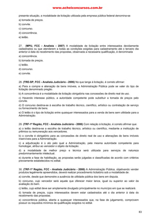 www.acheiconcursos.com.br 
23. (MPU, FCC - Técnico Administrativo - 2007) Determinado órgão público federal ligado à cultura 
pretende atribuir prêmio e ofertar remuneração a trabalho artístico, predominantemente de criação 
intelectual. Para a escolha do melhor trabalho, o administrador deverá realizar a modalidade de 
licitação caracterizada como 
a) leilão. 
b) tomada de preços. 
c) convite. 
d) concurso. 
e) pregão. 
24. (TRT-3ª Região, FCC - Técnico Judiciário - 2005) Modalidade de licitação entre quaisquer 
interessados para escolha de trabalho técnico, científico ou artístico, mediante a instituição de prêmios 
ou remuneração aos vencedores, conforme critérios constantes de edital publicado na imprensa oficial 
com antecedência mínima de 45 dias. Esse conceito corresponde, nos termos da Lei n. 8.666/93, à 
modalidade de licitação denominada: 
a) concorrência. 
b) tomada de preços. 
c) convite. 
d) concurso. 
e) leilão. 
25. (TRT-2ª Região, FCC - Técnico Judiciário - 2004) No caso de licitação na modalidade de 
concurso, o julgamento será feito: 
a) por uma comissão especial integrada por pessoas de reputação ilibada e reconhecido conhecimento 
da matéria em exame, servidores públicos ou não. 
b) por um colegiado permanente, composto de pessoas da área específica dos licitantes, sendo que os 
integrantes avaliadores devem ser servidores públicos. 
c) pela mais elevada autoridade do órgão público, não sendo imprescindível ter conhecimento completo 
da matéria, mas devendo ser titular de cargo efetivo. 
d) por qualquer diretor ou assessor qualificado do órgão público interessado, mas que tenha 
conhecimento da matéria em exame e esteja na Administração há mais de dois anos. 
e) por uma comissão designada pela autoridade competente, integrada somente por particulares e que 
atuem na área em exame há mais de cinco anos. 
26. (TRT-20ª Região, FCC - Técnico Judiciário - 2002) A modalidade de licitação, prevista na Lei n. 
8.666/93, entre quaisquer interessados para escolha de trabalho técnico, científico ou artístico, 
mediante a instituição de prêmios ou remuneração aos vencedores, diz-se 
a) convite. 
b) leilão. 
c) concurso. 
d) pregão. 
e) consulta. 
69 
 