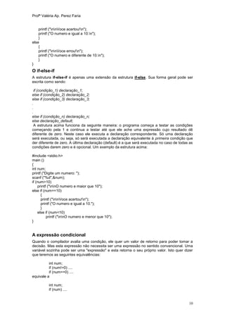Profª Valéria Ap. Perez Faria


    printf ("nnVoce acertou!n");
    printf ("O numero e igual a 10.n");
    }
else
    {
    printf ("nnVoce errou!n");
    printf ("O numero e diferente de 10.n");
    }
}
O if-else-if
A estrutura if-else-if é apenas uma extensão da estrutura if-else. Sua forma geral pode ser
escrita como sendo:

 if (condição_1) declaração_1;
else if (condição_2) declaração_2;
else if (condição_3) declaração_3;
.
.
.
else if (condição_n) declaração_n;
else declaração_default;
 A estrutura acima funciona da seguinte maneira: o programa começa a testar as condições
começando pela 1 e continua a testar até que ele ache uma expressão cujo resultado dê
diferente de zero. Neste caso ele executa a declaração correspondente. Só uma declaração
será executada, ou seja, só será executada a declaração equivalente à primeira condição que
der diferente de zero. A última declaração (default) é a que será executada no caso de todas as
condições darem zero e é opcional. Um exemplo da estrutura acima:

#include <stdio.h>
main ()
{
int num;
printf ("Digite um numero: ");
scanf ("%d",&num);
if (num>10)
    printf ("nnO numero e maior que 10");
else if (num==10)
      {
      printf ("nnVoce acertou!n");
      printf ("O numero e igual a 10.");
      }
    else if (num<10)
          printf ("nnO numero e menor que 10");
}


A expressão condicional
Quando o compilador avalia uma condição, ele quer um valor de retorno para poder tomar a
decisão. Mas esta expressão não necessita ser uma expressão no sentido convencional. Uma
variável sozinha pode ser uma "expressão" e esta retorna o seu próprio valor. Isto quer dizer
que teremos as seguintes equivalências:

          int num;
          if (num!=0) ....
          if (num==0) ....
equivale a

          int num;
          if (num) ....


                                                                                            10
 
