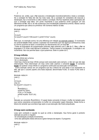 Profª Valéria Ap. Perez Faria


    }
Podemos ver, então, que o for executa a inicialização incondicionalmente e testa a condição.
Se a condição for falsa ele não faz mais nada. Se a condição for verdadeira ele executa a
declaração, faz o incremento e volta a testar a condição. Ele fica repetindo estas operações até
que a condição seja falsa. Um ponto importante é que podemos omitir qualquer um dos
elementos do for, isto é, se não quisermos uma inicialização poderemos omiti-la. Abaixo vemos
um programa que coloca os primeiros 100 números inteiros na tela:

#include <stdio.h>
main ()
{
int count;
for (count=1;count<=100;count++) printf ("n%d ",count);
}
Note que, no exemplo acima, há uma diferença em relação ao exemplo anterior. O incremento
da variável count é feito usando o operador de incremento que nós agora já conhecemos. Esta
é a forma usual de se fazer o incremento (ou decremento) em um loop for.
 Todas as linguagens de programação possuem algo parecido com o for do C. Mas, o for na
linguagem C é muito mais flexível e poderoso. Temos acesso à inicialização, à condição e ao
incremento. Isto nos permite fazer o que quisermos. Este é o poder do C.

O loop infinito
O loop infinito tem a forma
 for (;;) declaração;
 Este loop chama-se loop infinito porque será executado para sempre, a não ser que ele seja
interrompido. Para interromper um loop como este usamos o comando break. O comando
break vai quebrar o loop infinito e o programa continuará sua execução normalmente.
  Como exemplo vamos ver um programa que faz a leitura de uma tecla e sua impressão na
tela, até que o usuario aperte uma tecla especial, denominada FLAG. O nosso FLAG será a
letra 'X'.

#include <stdio.h>
main ()
{
int Count;
char ch;
for (Count=1;;Count++)
      {
      fflush(NULL);
      scanf("%c",&ch);
      if (ch == 'X') break;
      printf("nLetra: %cn",ch);
      }
}
Atenção ao comando fflush(NULL). O papel deste comando é limpar o buffer do teclado para
que outros caracteres armazenados no buffer do computador sejam liberados. Desta forma a
leitura de caracter que acontece logo após a sua execução não ficará prejudicada.


O loop sem conteúdo
Loop sem conteúdo é aquele no qual se omite a declaração. Sua forma geral é portanto
(atenção ao ponto e vírgula!):
 for (inicialização;condição;incremento);
 Uma das aplicações desta estrutura é gerar tempos de espera. O programa

#include <stdio.h>
main ()
{



                                                                                             13
 