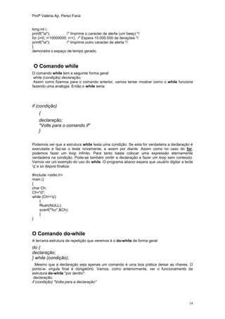 Profª Valéria Ap. Perez Faria


long int i;
printf("a");        /* Imprime o caracter de alerta (um beep) */
for (i=0; i<10000000; i++); /* Espera 10.000.000 de iterações */
printf("a");        /* Imprime outro caracter de alerta */
}
demonstra o espaço de tempo gerado.



O Comando while
O comando while tem a seguinte forma geral:
 while (condição) declaração;
 Assim como fizemos para o comando anterior, vamos tentar mostrar como o while funciona
fazendo uma analogia. Então o while seria:




if (condição)
    {
    declaração;
    "Volte para o comando if"
    }

Podemos ver que a estrutura while testa uma condição. Se esta for verdadeira a declaração é
executada e faz-se o teste novamente, e assim por diante. Assim como no caso do for,
podemos fazer um loop infinito. Para tanto basta colocar uma expressão eternamente
verdadeira na condição. Pode-se também omitir a declaração e fazer um loop sem conteúdo.
Vamos ver um exemplo do uso do while. O programa abaixo espera que usuário digitar a tecla
'q' e só depois finaliza:

#include <stdio.h>
main ()
{
char Ch;
Ch='0';
while (Ch!='q')
    {
    fflush(NULL);
    scanf("%c",&Ch);
    }
}



O Comando do-while
A terceira estrutura de repetição que veremos é o do-while de forma geral:
do {
declaração;
} while (condição);
   Mesmo que a declaração seja apenas um comando é uma boa prática deixar as chaves. O
ponto-e- vírgula final é obrigatório. Vamos, como anteriormente, ver o funcionamento da
estrutura do-while "por dentro":
 declaração;
if (condição) "Volta para a declaração"




                                                                                        14
 