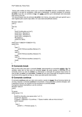 Profª Valéria Ap. Perez Faria


 Vemos pela análise do bloco acima que a estrutura do-while executa a declaração, testa a
condição e, se esta for verdadeira, volta para a declaração. A grande novidade no comando
do-while é que ele, ao contrário do for e do while, garante que a declaração será executada
pelo menos uma vez.
 Um dos principais usos da extrutura do-while é em menus, nos quais você quer garantir que o
valor digitado pelo usuário seja válido. Um caso está exemplificado abaixo:

#include <stdio.h>
main ()
{
char Ch;
do
     {
     printf ("nnEscolha um:nn");
     printf ("t(1)...Mamaon");
     printf ("t(2)...Abacaxin");
     printf ("t(3)...Laranjann");
     fflush(NULL);
     scanf("%c",&Ch);
     }
while ((Ch!='1')&&(Ch!='2')&&(Ch!='3'));
switch (Ch)
     {
     case '1':
           printf ("ttVoce escolheu Mamao.n");
     break;
     case '2':
           printf ("ttVoce escolheu Abacaxi.n");
     break;
     case '3':
           printf ("ttVoce escolheu Laranja.n");
     break;
     }
}

O Comando break
Nós já vimos dois usos para o comando break: interrompendo os comandos switch e for. Na
verdade, estes são os dois usos do comando break: ele pode quebrar a execução de um
comando (como no caso do switch) ou interromper a execução de qualquer loop (como no
caso do for, do while ou do do while). O break faz com que a execução do programa continue
na primeira linha seguinte ao loop ou bloco que está sendo interrompido.

O Comando continue
O comando continue pode ser visto como sendo o oposto do break. Ele só funciona dentro de
um loop. Quando o comando continue é encontrado, o loop pula para a próxima iteração, sem
o abandono do loop, ao contrário do que acontecia no comando break.
O programa abaixo exemplifica o uso do continue:
#include <stdio.h>
main()
{
int opcao;
while (opcao != 5)
     {
     printf("nn Escolha uma opcao entre 1 e 5: ");
     scanf("%d", &opcao);
     if ((opcao > 5)||(opcao <1)) continue; /* Opcao invalida: volta ao inicio do loop */
     switch (opcao)
        {
        case 1:
           printf("n --> Primeira opcao..");


                                                                                         15
 