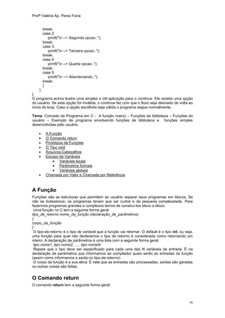 Profª Valéria Ap. Perez Faria


        break;
        case 2:
           printf("n --> Segunda opcao..");
        break;
        case 3:
           printf("n --> Terceira opcao..");
        break;
        case 4:
           printf("n --> Quarta opcao..");
        break;
        case 5:
           printf("n --> Abandonando..");
        break;
        }
     }
}
O programa acima ilustra uma simples e útil aplicação para o continue. Ele recebe uma opção
do usuário. Se esta opção for inválida, o continue faz com que o fluxo seja desviado de volta ao
início do loop. Caso a opção escolhida seja válida o programa segue normalmente.

Tema: Conceito de Programa em C - A função main() – Funções de biblioteca – Funções do
usuário – Exemplo de programa envolvendo funções de biblioteca e funções simples
desenvolvidas pelo usuário.

        A Função
        O Comando return
        Protótipos de Funções
        O Tipo void
        Arquivos-Cabeçalhos
        Escopo de Variáveis
              Variáveis locais
              Parâmetros formais
              Variáveis globais
        Chamada por Valor e Chamada por Referência



A Função
Funções são as estruturas que permitem ao usuário separar seus programas em blocos. Se
não as tivéssemos, os programas teriam que ser curtos e de pequena complexidade. Para
fazermos programas grandes e complexos temos de construí-los bloco a bloco.
 Uma função no C tem a seguinte forma geral:
tipo_de_retorno nome_da_função (declaração_de_parâmetros)
{
corpo_da_função
}
 O tipo-de-retorno é o tipo de variável que a função vai retornar. O default é o tipo int, ou seja,
uma função para qual não declaramos o tipo de retorno é considerada como retornando um
inteiro. A declaração de parâmetros é uma lista com a seguinte forma geral:
 tipo nome1, tipo nome2, ... , tipo nomeN
 Repare que o tipo deve ser especificado para cada uma das N variáveis de entrada. É na
declaração de parâmetros que informamos ao compilador quais serão as entradas da função
(assim como informamos a saída no tipo-de-retorno).
 O corpo da função é a sua alma. É nele que as entradas são processadas, saídas são geradas
ou outras coisas são feitas.


O Comando return
O comando return tem a seguinte forma geral:



                                                                                                16
 