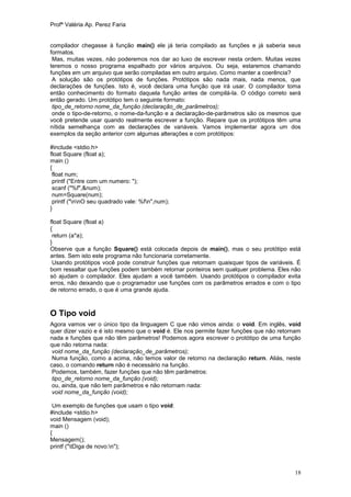 Profª Valéria Ap. Perez Faria


compilador chegasse à função main() ele já teria compilado as funções e já saberia seus
formatos.
 Mas, muitas vezes, não poderemos nos dar ao luxo de escrever nesta ordem. Muitas vezes
teremos o nosso programa espalhado por vários arquivos. Ou seja, estaremos chamando
funções em um arquivo que serão compiladas em outro arquivo. Como manter a coerência?
 A solução são os protótipos de funções. Protótipos são nada mais, nada menos, que
declarações de funções. Isto é, você declara uma função que irá usar. O compilador toma
então conhecimento do formato daquela função antes de compilá-la. O código correto será
então gerado. Um protótipo tem o seguinte formato:
 tipo_de_retorno nome_da_função (declaração_de_parâmetros);
 onde o tipo-de-retorno, o nome-da-função e a declaração-de-parâmetros são os mesmos que
você pretende usar quando realmente escrever a função. Repare que os protótipos têm uma
nítida semelhança com as declarações de variáveis. Vamos implementar agora um dos
exemplos da seção anterior com algumas alterações e com protótipos:

#include <stdio.h>
float Square (float a);
main ()
{
 float num;
 printf ("Entre com um numero: ");
 scanf ("%f",&num);
 num=Square(num);
 printf ("nnO seu quadrado vale: %fn",num);
}

float Square (float a)
{
 return (a*a);
}
Observe que a função Square() está colocada depois de main(), mas o seu protótipo está
antes. Sem isto este programa não funcionaria corretamente.
 Usando protótipos você pode construir funções que retornam quaisquer tipos de variáveis. É
bom ressaltar que funções podem também retornar ponteiros sem qualquer problema. Eles não
só ajudam o compilador. Eles ajudam a você também. Usando protótipos o compilador evita
erros, não deixando que o programador use funções com os parâmetros errados e com o tipo
de retorno errado, o que é uma grande ajuda.



O Tipo void
Agora vamos ver o único tipo da linguagem C que não vimos ainda: o void. Em inglês, void
quer dizer vazio e é isto mesmo que o void é. Ele nos permite fazer funções que não retornam
nada e funções que não têm parâmetros! Podemos agora escrever o protótipo de uma função
que não retorna nada:
 void nome_da_função (declaração_de_parâmetros);
 Numa função, como a acima, não temos valor de retorno na declaração return. Aliás, neste
caso, o comando return não é necessário na função.
 Podemos, também, fazer funções que não têm parâmetros:
 tipo_de_retorno nome_da_função (void);
 ou, ainda, que não tem parâmetros e não retornam nada:
 void nome_da_função (void);

 Um exemplo de funções que usam o tipo void:
#include <stdio.h>
void Mensagem (void);
main ()
{
Mensagem();
printf ("tDiga de novo:n");



                                                                                         18
 