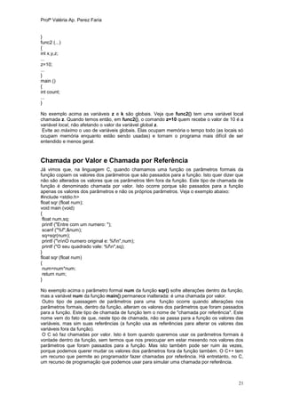 Profª Valéria Ap. Perez Faria


}
func2 (...)
{
int x,y,z;
...
z=10;
...
}
main ()
{
int count;
...
}

No exemplo acima as variáveis z e k são globais. Veja que func2() tem uma variável local
chamada z. Quando temos então, em func2(), o comando z=10 quem recebe o valor de 10 é a
variável local, não afetando o valor da variável global z.
 Evite ao máximo o uso de variáveis globais. Elas ocupam memória o tempo todo (as locais só
ocupam memória enquanto estão sendo usadas) e tornam o programa mais difícil de ser
entendido e menos geral.



Chamada por Valor e Chamada por Referência
Já vimos que, na linguagem C, quando chamamos uma função os parâmetros formais da
função copiam os valores dos parâmetros que são passados para a função. Isto quer dizer que
não são alterados os valores que os parâmetros têm fora da função. Este tipo de chamada de
função é denominado chamada por valor. Isto ocorre porque são passados para a função
apenas os valores dos parâmetros e não os próprios parâmetros. Veja o exemplo abaixo:
#include <stdio.h>
float sqr (float num);
void main (void)
{
 float num,sq;
 printf ("Entre com um numero: ");
 scanf ("%f",&num);
 sq=sqr(num);
 printf ("nnO numero original e: %fn",num);
 printf ("O seu quadrado vale: %fn",sq);
}
float sqr (float num)
{
 num=num*num;
 return num;
}

No exemplo acima o parâmetro formal num da função sqr() sofre alterações dentro da função,
mas a variável num da função main() permanece inalterada: é uma chamada por valor.
 Outro tipo de passagem de parâmetros para uma função ocorre quando alterações nos
parâmetros formais, dentro da função, alteram os valores dos parâmetros que foram passados
para a função. Este tipo de chamada de função tem o nome de "chamada por referência". Este
nome vem do fato de que, neste tipo de chamada, não se passa para a função os valores das
variáveis, mas sim suas referências (a função usa as referências para alterar os valores das
variáveis fora da função).
 O C só faz chamadas por valor. Isto é bom quando queremos usar os parâmetros formais à
vontade dentro da função, sem termos que nos preocupar em estar mexendo nos valores dos
parâmetros que foram passados para a função. Mas isto também pode ser ruim às vezes,
porque podemos querer mudar os valores dos parâmetros fora da função também. O C++ tem
um recurso que permite ao programador fazer chamadas por referência. Há entretanto, no C,
um recurso de programação que podemos usar para simular uma chamada por referência.



                                                                                         21
 
