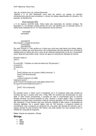 Profª Valéria Ap. Perez Faria


 tipo_da_variável nome_da_variável [tamanho];
 Quando o C vê uma declaração como esta ele reserva um espaço na memória
suficientemente grande para armazenar o número de células especificadas em tamanho. Por
exemplo, se declararmos:

            float exemplo [20];
o C irá reservar 4x20=80 bytes. Estes bytes são reservados de maneira contígua. Na
linguagem C a numeração começa sempre em zero. Isto significa que, no exemplo acima, os
dados serão indexados de 0 a 19. Para acessá-los vamos escrever:

            exemplo[0]
          exemplo[1]
          .
          .
          .
          exemplo[19]
Mas ninguém o impede de escrever:
          exemplo[30]
          exemplo[103]
Por quê? Porque o C não verifica se o índice que você usou está dentro dos limites válidos.
Este é um cuidado que você deve tomar. Se o programador não tiver atenção com os limites de
validade para os índices ele corre o risco de ter variáveis sobreescritas ou de ver o computador
travar. Bugs terríveis podem surgir. Vamos ver agora um exemplo de utilização de vetores:

#include <stdio.h>
main ()
{
int num[100]; /* Declara um vetor de inteiros de 100 posicoes */
int count=0;
int totalnums;
do
      {
      printf ("nEntre com um numero (-999 p/ terminar): ");
      scanf ("%d",&num[count]);
      count++;
      } while (num[count-1]!=-999);
totalnums=count-1;
printf ("nnnt Os números que você digitou foram:nn");
for (count=0;count<totalnums;count++)
      {
      printf (" %d",num[count]);
      }
}
No exemplo acima, o inteiro count é inicializado em 0. O programa pede pela entrada de
números até que o usuário entre com o Flag -999. Os números são armazenados no vetor
num. A cada número armazenado, o contador do vetor é incrementado para na próxima
iteração escrever na próxima posição do vetor. Quando o usuário digita o flag, o programa
abandona o primeiro loop e armazena o total de números gravados. Por fim, todos os números
são impressos. É bom lembrar aqui que nenhuma restrição é feita quanto a quantidade de
números digitados. Se o usuário digitar mais de 100 números, o programa tentará ler
normalmente, mas o programa os escreverá em uma parte não alocada de memória, pois o
espaço alocado foi para somente 100 inteiros. Isto pode resultar nos mais variados erros no
instante da execução do programa.

Tema: Vetores de caracteres - Strings

Strings
       gets
       strcpy
       strcat


                                                                                             23
 