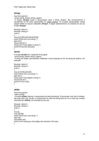 Profª Valéria Ap. Perez Faria


strcpy
Sua forma geral é:
 strcpy (string_destino,string_origem);
 A função strcpy() copia a string-origem para a string- destino. Seu funcionamento é
semelhante ao da rotina apresentada na seção anterior. As funções apresentadas nestas
seções estão no arquivo cabeçalho string.h. A seguir apresentamos um exemplo de uso da
função strcpy():

#include <stdio.h>
#include <string.h>
main ()
{
char str1[100],str2[100],str3[100];
printf ("Entre com uma string: ");
gets (str1);
strcpy (str2,str1);
strcpy (str3,"Voce digitou a string ");
printf ("nn%s%s",str3,str2);
}
strcat
A função strcat() tem a seguinte forma geral:
strcat (string_destino,string_origem);
A string de origem permanecerá inalterada e será anexada ao fim da string de destino. Um
exemplo:

#include <stdio.h>
#include <string.h>
main ()
{
char str1[100],str2[100];
printf ("Entre com uma string: ");
gets (str1);
strcpy (str2,"Voce digitou a string ");
strcat (str2,str1);
printf ("nn%s",str2);
}


strlen
Sua forma geral é:
 strlen (string);
 A função strlen() retorna o comprimento da string fornecida. O terminador nulo não é contado.
Isto quer dizer que, de fato, o comprimento do vetor da string deve ser um a mais que o inteiro
retornado por strlen(). Um exemplo do seu uso:

#include <stdio.h>
#include <string.h>
main ()
{
int size;
char str[100];
printf ("Entre com uma string: ");
gets (str);
size=strlen (str);
printf ("nnA string que voce digitou tem tamanho %d",size);
}




                                                                                            25
 