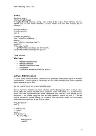 Profª Valéria Ap. Perez Faria




strcmp
Sua forma geral é:
 strcmp (string1,string2);
 A função strcmp() compara a string 1 com a string 2. Se as duas forem idênticas a função
retorna zero. Se elas forem diferentes a função retorna não-zero. Um exemplo da sua
utilização:

#include <stdio.h>
#include <string.h>
main ()
{
char str1[100],str2[100];
printf ("Entre com uma string: ");
gets (str1);
printf ("nnEntre com outra string: ");
gets (str2);
if (strcmp(str1,str2))
       printf ("nnAs duas strings são diferentes.");
else printf ("nnAs duas strings são iguais.");
}

Tema: Matrizes

Matrizes
        Matrizes bidimensionais
        Matrizes de strings
        Matrizes multidimensionais
        Inicialização
        Inicialização sem especificação de tamanho



Matrizes bidimensionais
Já vimos como declarar matrizes unidimensionais (vetores). Vamos tratar agora de matrizes
bidimensionais. A forma geral da declaração de uma matriz bidimensional é muito parecida
com a declaração de um vetor:

tipo_da_variável nome_da_variável [altura][largura];

É muito importante ressaltar que, nesta estrutura, o índice da esquerda indexa as linhas e o da
direita indexa as colunas. Quando vamos preencher ou ler uma matriz no C o índice mais à
direita varia mais rapidamente que o índice à esquerda. Mais uma vez é bom lembrar que, na
linguagem C, os índices variam de zero ao valor declarado, menos um; mas o C não vai
verificar isto para o usuário. Manter os índices na faixa permitida é tarefa do programador.
Abaixo damos um exemplo do uso de uma matriz:

#include <stdio.h>
main ()
{
int mtrx [20][10];
int i,j,count;
count=1;
for (i=0;i<20;i++)
        for (j=0;j<10;j++)
              {
              mtrx[i][j]=count;
              count++;
              }


                                                                                            26
 