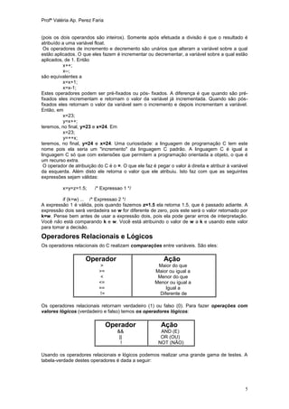 Profª Valéria Ap. Perez Faria


(pois os dois operandos são inteiros). Somente após efetuada a divisão é que o resultado é
atribuído a uma variável float.
 Os operadores de incremento e decremento são unários que alteram a variável sobre a qual
estão aplicados. O que eles fazem é incrementar ou decrementar, a variável sobre a qual estão
aplicados, de 1. Então
          x++;
          x--;
são equivalentes a
          x=x+1;
          x=x-1;
Estes operadores podem ser pré-fixados ou pós- fixados. A diferença é que quando são pré-
fixados eles incrementam e retornam o valor da variável já incrementada. Quando são pós-
fixados eles retornam o valor da variável sem o incremento e depois incrementam a variável.
Então, em
          x=23;
           y=x++;
teremos, no final, y=23 e x=24. Em
          x=23;
           y=++x;
teremos, no final, y=24 e x=24. Uma curiosidade: a linguagem de programação C tem este
nome pois ela seria um "incremento" da linguagem C padrão. A linguagem C é igual a
linguagem C só que com extensões que permitem a programação orientada a objeto, o que é
um recurso extra.
 O operador de atribuição do C é o =. O que ele faz é pegar o valor à direita e atribuir à variável
da esquerda. Além disto ele retorna o valor que ele atribuiu. Isto faz com que as seguintes
expressões sejam válidas:

          x=y=z=1.5;     /* Expressao 1 */

         if (k=w) ... /* Expressao 2 */
A expressão 1 é válida, pois quando fazemos z=1.5 ela retorna 1.5, que é passado adiante. A
expressão dois será verdadeira se w for diferente de zero, pois este será o valor retornado por
k=w. Pense bem antes de usar a expressão dois, pois ela pode gerar erros de interpretação.
Você não está comparando k e w. Você está atribuindo o valor de w a k e usando este valor
para tomar a decisão.

Operadores Relacionais e Lógicos
Os operadores relacionais do C realizam comparações entre variáveis. São eles:

                     Operador                             Ação
                            >                          Maior do que
                           >=                         Maior ou igual a
                            <                          Menor do que
                           <=                         Menor ou igual a
                           ==                              Igual a
                           !=                           Diferente de

Os operadores relacionais retornam verdadeiro (1) ou falso (0). Para fazer operações com
valores lógicos (verdadeiro e falso) temos os operadores lógicos:

                                Operador                 Ação
                                    &&                   AND (E)
                                     ||                  OR (OU)
                                      !                 NOT (NÃO)

Usando os operadores relacionais e lógicos podemos realizar uma grande gama de testes. A
tabela-verdade destes operadores é dada a seguir:




                                                                                                 5
 