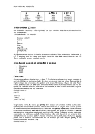 Profª Valéria Ap. Perez Faria



                 p                 q            p AND q              p OR q
                falso              falso            falso                falso
                falso           verdadeiro          falso             verdadeiro
             verdadeiro            falso            falso             verdadeiro
             verdadeiro         verdadeiro        verdadeiro          verdadeiro



Modeladores (Casts)
Um modelador é aplicado a uma expressão. Ele força a mesma a ser de um tipo especificado.
Sua forma geral é:
 (tipo)expressão Um exemplo:

     #include <stdio.h>
     main ()
     {
     int num;
     float f;
     num=10;
     f=(float)num/7;
     printf ("%f",f);
     }
Se não tivéssemos usado o modelador no exemplo acima o C faria uma divisão inteira entre 10
e 7. O resultado seria um e este seria depois convertido para float mas continuaria a ser 1.0.
Com o modelador temos o resultado correto.


Introdução Básica às Entradas e Saídas
       Caracteres
       Strings
       printf
       scanf

Caracteres
Os caracteres são um tipo de dado: o char. O C trata os caracteres como sendo variáveis de
um byte (8 bits). Já os inteiros (ints) têm tem um número maior de bytes. Dependendo da
implementação do compilador, eles podem ter 2 bytes (16 bits) ou 4 bytes (32 bits). Assim
sendo, podemos usar um char para armazenar tanto valores numéricos inteiros de 0 a 255
quanto um caractere de texto. Para indicar um caractere de texto usamos apóstrofes. Veja um
exemplo de programa que usa caracteres:
#include <stdio.h>
main ()
{
 char Ch;
 Ch='D';
 printf ("%c",Ch);
}

No programa acima, %c indica que printf() deve colocar um caractere na tela. Muitas vezes
queremos ler um caractere fornecido pelo usuário. Para isto as funções mais usadas, quando
se está trabalhando em ambiente DOS ou Windows, são getch() e getche(). Ambas retornam
o caractere pressionado. getche() imprime o caractere na tela antes de retorná-lo e getch()
apenas retorna o caractere pressionado sem imprimí-lo na tela. Ambas as funções podem ser
encontradas na biblioteca conio.h. Esta biblioteca não está disponível em ambiente Unix
(compiladores cc e gcc) e podem, nestes ambientes, ser substituídas pela função scanf(),
porém sem as mesmas funcionalidades. Eis um exemplo que usa a função getch(), e seu
correspondente em ambiente Unix:
#include <stdio.h>


                                                                                            6
 