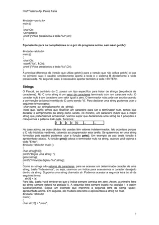 Profª Valéria Ap. Perez Faria


#include <conio.h>
main ()
{
 char Ch;
 Ch=getch();
 printf ("Voce pressionou a tecla %c",Ch);
}

Equivalente para os compiladores cc e gcc do programa acima, sem usar getch():

#include <stdio.h>
main ()
{
 char Ch;
 scanf("%c", &Ch);
 printf ("Voce pressionou a tecla %c",Ch);
}
A principal diferença da versão que utiliza getch() para a versão que não utiliza getch() é que
no primeiro caso o usuário simplesmente aperta a tecla e o sistema lê diretamente a tecla
pressionada. No segundo caso, é necessário apertar também a tecla <ENTER>.

Strings
O Pascal, ao contrário do C, possui um tipo específico para tratar de strings (sequência de
caracteres). No C uma string é um vetor de caracteres terminado com um caractere nulo. O
caracter nulo é um caractere com valor igual a zero. O terminador nulo pode ser escrito usando
a convenção de barra invertida do C como sendo '0'. Para declarar uma string podemos usar o
seguinte formato geral:
 char nome_da_string[tamanho_da_string];
 Note que, como temos que reservar um caractere para ser o terminador nulo, temos que
declarar o comprimento da string como sendo, no mínimo, um caractere maior que a maior
string que pretendemos armazenar. Vamos supor que declaremos uma string de 7 posições e
coloquemos a palavra João nela. Teremos:
                           J o a o 0              ...     ...

No caso acima, as duas células não usadas têm valores indeterminados. Isto acontece porque
o C não inicializa variáveis, cabendo ao programador esta tarefa. Se quisermos ler uma string
fornecida pelo usuário podemos usar a função gets(). Um exemplo do uso desta função é
apresentado abaixo. A função gets() coloca o terminador nulo na string, quando você aperta a
tecla "Enter".
#include <stdio.h> main ()
{
char string[100];
printf ("Digite uma string: ");
gets (string);
printf ("nnVoce digitou %s",string);
}
Como as strings são vetores de caracteres, para se acessar um determinado caracter de uma
string, basta "indexarmos", ou seja, usarmos um índice para acessarmos o caracter desejado
dentro da string. Suponha uma string chamada str. Podemos acessar a segunda letra de str da
seguinte forma:
  str[1] = 'a';
Para isto, basta você lembrar-se que o índice sempre começa em zero. Assim, a primeira letra
da string sempre estará na posição 0. A segunda letra sempre estará na posição 1 e assim
sucessivamente. Segue um exemplo que imprimirá a segunda letra da string "Joao",
apresentada acima. Em seguida, ele mudará esta letra e apresentará a string no final.
#include <stdio.h>
main()
{
char str[10] = "Joao";



                                                                                              7
 