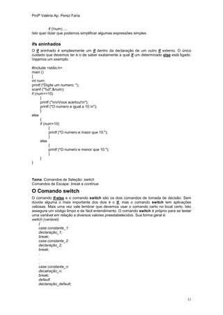 Profª Valéria Ap. Perez Faria


           if (!num) ....
Isto quer dizer que podemos simplificar algumas expressões simples.

ifs aninhados
O if aninhado é simplesmente um if dentro da declaração de um outro if externo. O único
cuidado que devemos ter é o de saber exatamente a qual if um determinado else está ligado.
Vejamos um exemplo:

#include <stdio.h>
main ()
{
int num;
printf ("Digite um numero: ");
scanf ("%d",&num);
if (num==10)
      {
      printf ("nnVoce acertou!n");
      printf ("O numero e igual a 10.n");
      }
else
      {
      if (num>10)
            {
            printf ("O numero e maior que 10.");
            }
      else
            {
            printf ("O numero e menor que 10.");
            }
      }
}



Tema: Comandos de Seleção: switch
Comandos de Escape: break e continue

O Comando switch
O comando if-else e o comando switch são os dois comandos de tomada de decisão. Sem
dúvida alguma o mais importante dos dois é o if, mas o comando switch tem aplicações
valiosas. Mais uma vez vale lembrar que devemos usar o comando certo no local certo. Isto
assegura um código limpo e de fácil entendimento. O comando switch é próprio para se testar
uma variável em relação a diversos valores preestabelecidos. Sua forma geral é:
switch (variável)
     {
     case constante_1:
     declaração_1;
     break;
     case constante_2:
     declaração_2;
     break;
     .
     .
     .
     case constante_n:
     decalração_n;
     break;
     default
     declaração_default;



                                                                                        11
 