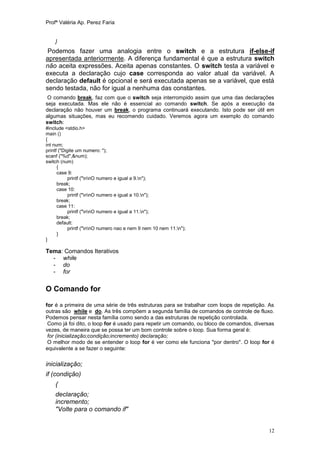 Profª Valéria Ap. Perez Faria


    }
 Podemos fazer uma analogia entre o switch e a estrutura if-else-if
apresentada anteriormente. A diferença fundamental é que a estrutura switch
não aceita expressões. Aceita apenas constantes. O switch testa a variável e
executa a declaração cujo case corresponda ao valor atual da variável. A
declaração default é opcional e será executada apenas se a variável, que está
sendo testada, não for igual a nenhuma das constantes.
 O comando break, faz com que o switch seja interrompido assim que uma das declarações
seja executada. Mas ele não é essencial ao comando switch. Se após a execução da
declaração não houver um break, o programa continuará executando. Isto pode ser útil em
algumas situações, mas eu recomendo cuidado. Veremos agora um exemplo do comando
switch:
#include <stdio.h>
main ()
{
int num;
printf ("Digite um numero: ");
scanf ("%d",&num);
switch (num)
      {
      case 9:
            printf ("nnO numero e igual a 9.n");
      break;
      case 10:
            printf ("nnO numero e igual a 10.n");
      break;
      case 11:
            printf ("nnO numero e igual a 11.n");
      break;
      default:
            printf ("nnO numero nao e nem 9 nem 10 nem 11.n");
      }
}

Tema: Comandos Iterativos
  - while
  - do
  - for

O Comando for

for é a primeira de uma série de três estruturas para se trabalhar com loops de repetição. As
outras são while e do. As três compõem a segunda família de comandos de controle de fluxo.
Podemos pensar nesta família como sendo a das estruturas de repetição controlada.
 Como já foi dito, o loop for é usado para repetir um comando, ou bloco de comandos, diversas
vezes, de maneira que se possa ter um bom controle sobre o loop. Sua forma geral é:
 for (inicialização;condição;incremento) declaração;
 O melhor modo de se entender o loop for é ver como ele funciona "por dentro". O loop for é
equivalente a se fazer o seguinte:

inicialização;
if (condição)
    {
    declaração;
    incremento;
    "Volte para o comando if"


                                                                                          12
 
