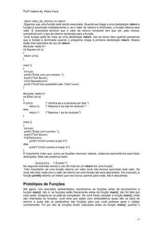 Profª Valéria Ap. Perez Faria


 return valor_de_retorno; ou return;
 Digamos que uma função está sendo executada. Quando se chega a uma declaração return a
função é encerrada imediatamente e, se o valor de retorno é informado, a função retorna este
valor. É importante lembrar que o valor de retorno fornecido tem que ser, pelo menos,
compatível com o tipo de retorno declarado para a função.
 Uma função pode ter mais de uma declaração return. Isto se torna claro quando pensamos
que a função é terminada quando o programa chega à primeira declaração return. Abaixo
estão dois exemplos de uso do return:
#include <stdio.h>
int Square (int a)
{
 return (a*a);
}

main ()
{
 int num;
 printf ("Entre com um numero: ");
 scanf ("%d",&num);
 num=Square(num);
 printf ("nnO seu quadrado vale: %dn",num);
}

#include <stdio.h>
int EPar (int a)
{
if (a%2)           /* Verifica se a e divisivel por dois */
      return 0;    /* Retorna 0 se nao for divisivel */
else
      return 1;    /* Retorna 1 se for divisivel */
}

main ()
{
 int num;
 printf ("Entre com numero: ");
 scanf ("%d",&num);
 if (EPar(num))
      printf ("nnO numero e par.n");
else
      printf ("nnO numero e impar.n");
}
É importante notar que, como as funções retornam valores, podemos aproveitá-los para fazer
atribuições. Mas não podemos fazer:

          func(a,b)=x; /* Errado! */
No segundo exemplo vemos o uso de mais de um return em uma função.
 Fato importante: se uma função retorna um valor você não precisa aproveitar este valor. Se
você não fizer nada com o valor de retorno de uma função ele será descartado. Por exemplo, a
função printf() retorna um inteiro que nós nunca usamos para nada. Ele é descartado.


Protótipos de Funções
Até agora, nos exemplos apresentados, escrevemos as funções antes de escrevermos a
função main(). Isto é, as funções estão fisicamente antes da função main(). Isto foi feito por
uma razão. Imagine-se na pele do compilador. Se você fosse compilar a função main(), onde
são chamadas as funções, você teria que saber com antecedência quais são os tipos de
retorno e quais são os parâmetros das funções para que você pudesse gerar o código
corretamente. Foi por isto as funções foram colocadas antes da função main(): quando o




                                                                                           17
 