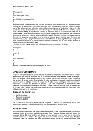 Profª Valéria Ap. Perez Faria


Mensagem();
}
void Mensagem (void)
{
printf ("Ola! Eu estou vivo.n");
}

Usando nossos conhecimentos de funções, podemos agora eliminar de vez aquela irritante
mensagem de aviso que o compilador tem nos dado, muitas vezes, desde o início do nosso
curso! Se quisermos que a função retorne algo, devemos usar a declaração return. Se não
quisermos, basta declarar a função como tendo tipo-de-retorno void. Devemos lembrar agora
que a função main() é uma função e como tal devemos tratá-la. O compilador acha que a
função main() deve retornar um inteiro. Isto pode ser interessante se quisermos que o sistema
operacional receba um valor de retorno da função main(). Se assim o quisermos, devemos nos
lembrar da seguinte convenção: se o programa retornar zero, significa que ele terminou
normalmente, e, se o programa retornar um valor diferente de zero, significa que o programa
teve um termino anormal. Se não estivermos interessados neste tipo de coisa, basta declarar a
função main como retornando void.
 As duas funções main() abaixo são válidas e não geram mensagens de aviso:

main (void)
{
....
return 0;
}

void main (void)
{
....
}
Pronto. Estamos livres daquelas mensagens de aviso.



Arquivos-Cabeçalhos
Arquivos-cabeçalhos são aqueles que temos mandado o compilador incluir no início de nossos
exemplos e que sempre terminam em .h. Já vimos exemplos como stdio.h, conio.h, string.h.
Eles, na verdade, não possuem os códigos completos das funções. Eles só contêm protótipos
de funções. É o que basta. O compilador lê estes protótipos e, baseado nas informações lá
contidas, gera o código correto. O corpo das funções cujos protótipos estão no arquivo-
cabeçalho, no caso das funções do próprio C, já estão compiladas e normalmente são
incluídas no programa no instante da "linkagem". Este é o instante em que todas as referências
a funções cujos códigos não estão nos nossos arquivos fontes são resolvidas, buscando este
código nos arquivos de bibliotecas.

Escopo de Variáveis
   Variáveis locais
   Parâmetros formais
   Variáveis globais

Já foi dada uma introdução ao escopo de variáveis. O escopo é o conjunto de regras que
determinam o uso e a validade de variáveis nas diversas partes do programa.

Variáveis locais
O primeiro tipo de variáveis que veremos são as variáveis locais. Estas são aquelas que só têm
validade dentro do bloco no qual são declaradas. Sim. Podemos declarar variáveis dentro de
qualquer bloco. Só para lembrar: um bloco começa quando abrimos uma chave e termina
quando fechamos a chave. Até agora só tínhamos visto variáveis locais para funções
completas. Mas um comando for pode ter variáveis locais e que não serão conhecidas fora


                                                                                           19
 