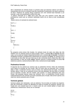 Profª Valéria Ap. Perez Faria


dali. A declaração de variáveis locais é a primeira coisa que devemos colocar num bloco. A
característica que torna as variáveis locais tão importantes é justamente a de serem exclusivas
do bloco. Podemos ter quantos blocos quisermos com uma variável local chamada x, por
exemplo, e elas não apresentarão conflito entre elas.
 A palavra reservada do C auto serve para dizer que uma variável é local. Mas não
precisaremos usá-la pois as variáveis declaradas dentro de um bloco já são consideradas
locais.
 Abaixo vemos um exemplo de variáveis locais:

func1 (...)
{
int abc,x;
...
}
func (...)
{
int abc;
...
}
main ()
{
int a,x,y;
for (...)
       {
       float a,b,c;
       ...
       }
...
}
No programa acima temos três funções. As variáveis locais de cada uma delas não irão
interferir com as variáveis locais de outras funções. Assim, a variável abc de func1() não tem
nada a ver (e pode ser tratada independentemente) com a variável abc de func2(). A variável x
de func1() é também completamente independente da variável x de main(). As variáveis a, b e
c são locais ao bloco for. Isto quer dizer que só são conhecidas dentro deste bloco for e são
desconhecidas no resto da função main(). Quando usarmos a variável a dentro do bloco for
estaremos usando a variável a local ao for e não a variável a da função main().


Parâmetros formais
O segundo tipo de variável que veremos são os parâmetros formais. Estes são declarados
como sendo as entradas de uma função. Não há motivo para se preocupar com o escopo
deles. É fácil: o parâmetro formal é como se fosse uma variável local da função. Você pode
também alterar o valor de um parâmetro formal, pois esta alteração não terá efeito na variável
que foi passada à função. Isto tem sentido, pois quando o C passa parâmetros para uma
função, são passadas apenas cópias das variáveis. Isto é, os parâmetros formais existem
independentemente das variáveis que foram passadas para a função. Eles tomam apenas uma
cópia dos valores passados para a função.

Variáveis globais
Variáveis globais são declaradas, como já sabemos, fora de todas as funções do programa.
Elas são conhecidas e podem ser alteradas por todas as funções do programa. Quando uma
função tem uma variável local com o mesmo nome de uma variável global a função dará
preferência à variável local. Vamos ver um exemplo:

int z,k;
func1 (...)
{
int x,y;
...



                                                                                            20
 