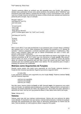Profª Valéria Ap. Perez Faria


Quando queremos alterar as variáveis que são passadas para uma função, nós podemos
declarar seus parâmetros formais como sendo ponteiros. Os ponteiros são a "referência" que
precisamos para poder alterar a variável fora da função. O único inconveniente é que, quando
usarmos a função, teremos de lembrar de colocar um & na frente das variáveis que estivermos
passando para a função. Veja um exemplo:

#include <stdio.h>
void Swap (int *a,int *b);
void main (void)
{
 int num1,num2;
 num1=100;
 num2=200;
 Swap (&num1,&num2);
 printf ("nnEles agora valem %d %dn",num1,num2);
}
void Swap (int *a,int *b)
{
 int temp;
 temp=*a;
 *a=*b;
 *b=temp;
}

Não é muito difícil. O que está acontecendo é que passamos para a função Swap o endereço
das variáveis num1 e num2. Estes endereços são copiados nos ponteiros a e b. Através do
operador * estamos acessando o conteúdo apontado pelos ponteiros e modificando-o. Mas,
quem é este conteúdo? Nada mais que os valores armazenados em num1 e num2, que,
portanto, estão sendo modificados!
Espere um momento... será que nós já não vimos esta história de chamar uma função com as
variáveis precedidas de &? Já. É assim que nós chamamos a função scanf(). Mas porquê?
Vamos pensar um pouco. A função scanf() usa chamada por referência porque ela precisa
alterar as variáveis que passamos para ela! Não é para isto mesmo que ela é feita? Ela lê
variáveis para nós e portanto precisa alterar seus valores. Por isto passamos para a função o
endereço da variável a ser modificada!

Matrizes como Argumentos de Funções
Quando vamos passar uma matriz como argumento de uma função, podemos declarar a
função de três maneiras equivalentes. Digamos que temos a seguinte matriz:

          int matrx [50];
e que queiramos passá-la como argumento de uma função func(). Podemos declarar func()
das três maneiras seguintes:

          void func (int matrx[50]);
          void func (int matrx[]);
          void func (int *matrx);

Nos três casos, teremos dentro de func() um int* chamado matrx. Ao passarmos uma matriz
para uma função, na realidade estamos passando um ponteiro. Neste ponteiro é armazenado o
endereço do primeiro elemento da matriz. Isto significa que não é feita uma cópia, elemento a
elemento da matriz. Isto faz com que possamos alterar o valor desta matriz dentro da função.

Tema: Vetores em C

Vetores
Vetores nada mais são que matrizes unidimensionais. Vetores são uma estrutura de dados
muito utilizada. É importante notar que vetores, matrizes bidimensionais e matrizes de qualquer
dimensão são caracterizadas por terem todos os elementos pertencentes ao mesmo tipo de
dado. Para se declarar um vetor podemos utilizar a seguinte forma geral:


                                                                                            22
 