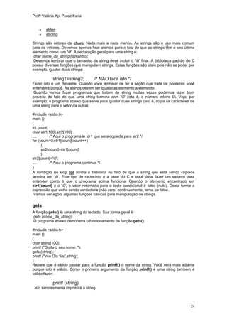 Profª Valéria Ap. Perez Faria


         strlen
         strcmp

Strings são vetores de chars. Nada mais e nada menos. As strings são o uso mais comum
para os vetores. Devemos apenas ficar atentos para o fato de que as strings têm o seu último
elemento como um '0'. A declaração geral para uma string é:
 char nome_da_string [tamanho];
 Devemos lembrar que o tamanho da string deve incluir o '0' final. A biblioteca padrão do C
possui diversas funções que manipulam strings. Estas funções são úteis pois não se pode, por
exemplo, igualar duas strings:

              string1=string2;         /* NAO faca isto */
Fazer isto é um desastre. Quando você terminar de ler a seção que trata de ponteiros você
entenderá porquê. As strings devem ser igualadas elemento a elemento.
Quando vamos fazer programas que tratam de string muitas vezes podemos fazer bom
proveito do fato de que uma string termina com '0' (isto é, o número inteiro 0). Veja, por
exemplo, o programa abaixo que serve para igualar duas strings (isto é, copia os caracteres de
uma string para o vetor da outra):

#include <stdio.h>
main ()
{
int count;
char str1[100],str2[100];
....        /* Aqui o programa le str1 que sera copiada para str2 */
for (count=0;str1[count];count++)
      {
      str2[count]=str1[count];
      }
str2[count]='0';
....        /* Aqui o programa continua */
}
A condição no loop for acima é baseada no fato de que a string que está sendo copiada
termina em '0'. Este tipo de raciocínio é a base do C e você deve fazer um esforço para
entender como é que o programa acima funciona. Quando o elemento encontrado em
str1[count] é o '0', o valor retornado para o teste condicional é falso (nulo). Desta forma a
expressão que vinha sendo verdadeira (não zero) continuamente, torna-se falsa.
 Vamos ver agora algumas funções básicas para manipulação de strings.

gets
A função gets() lê uma string do teclado. Sua forma geral é:
gets (nome_da_string);
O programa abaixo demonstra o funcionamento da função gets():

#include <stdio.h>
main ()
{
char string[100];
printf ("Digite o seu nome: ");
gets (string);
printf ("nn Ola %s",string);
}
Repare que é válido passar para a função printf() o nome da string. Você verá mais adiante
porque isto é válido. Como o primeiro argumento da função printf() é uma string também é
válido fazer:

              printf (string);
    isto simplesmente imprimirá a string.



                                                                                           24
 