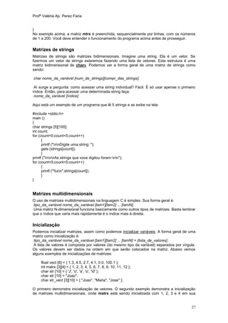 Profª Valéria Ap. Perez Faria


}
No exemplo acima, a matriz mtrx é preenchida, sequencialmente por linhas, com os números
de 1 a 200. Você deve entender o funcionamento do programa acima antes de prosseguir.

Matrizes de strings
Matrizes de strings são matrizes bidimensionais. Imagine uma string. Ela é um vetor. Se
fizermos um vetor de strings estaremos fazendo uma lista de vetores. Esta estrutura é uma
matriz bidimensional de chars. Podemos ver a forma geral de uma matriz de strings como
sendo:

char nome_da_variável [num_de_strings][compr_das_strings];

 Aí surge a pergunta: como acessar uma string individual? Fácil. É só usar apenas o primeiro
índice. Então, para acessar uma determinada string faça:
 nome_da_variável [índice]

Aqui está um exemplo de um programa que lê 5 strings e as exibe na tela:

#include <stdio.h>
main ()
{
char strings [5][100];
int count;
for (count=0;count<5;count++)
      {
      printf ("nnDigite uma string: ");
      gets (strings[count]);
      }
printf ("nnnAs strings que voce digitou foram:nn");
for (count=0;count<5;count++)
      {
      printf ("%sn",strings[count]);
      }
}


Matrizes multidimensionais
O uso de matrizes multidimensionais na linguagem C é simples. Sua forma geral é:
tipo_da_variável nome_da_variável [tam1][tam2] ... [tamN];
Uma matriz N-dimensional funciona basicamente como outros tipos de matrizes. Basta lembrar
que o índice que varia mais rapidamente é o índice mais à direita.


Inicialização
Podemos inicializar matrizes, assim como podemos inicializar variáveis. A forma geral de uma
matriz como inicialização é:
tipo_da_variável nome_da_variável [tam1][tam2] ... [tamN] = {lista_de_valores};
A lista de valores é composta por valores (do mesmo tipo da variável) separados por vírgula.
Os valores devem ser dados na ordem em que serão colocados na matriz. Abaixo vemos
alguns exemplos de inicializações de matrizes:

     float vect [6] = { 1.3, 4.5, 2.7, 4.1, 0.0, 100.1 };
     int matrx [3][4] = { 1, 2, 3, 4, 5, 6, 7, 8, 9, 10, 11, 12 };
     char str [10] = { 'J', 'o', 'a', 'o', '0' };
     char str [10] = "Joao";
     char str_vect [3][10] = { "Joao", "Maria", "Jose" };

O primeiro demonstra inicialização de vetores. O segundo exemplo demonstra a inicialização
de matrizes multidimensionais, onde matrx está sendo inicializada com 1, 2, 3 e 4 em sua


                                                                                         27
 