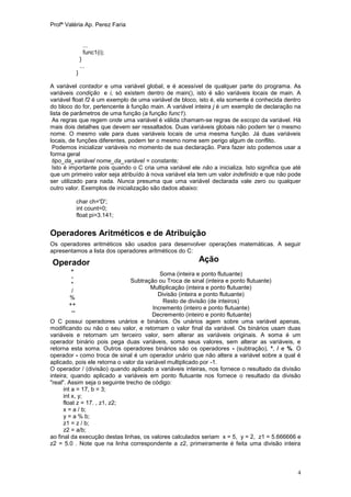 Profª Valéria Ap. Perez Faria


                  ...
                  func1(i);
                 }
                 ...
             }

A variável contador e uma variável global, e é acessível de qualquer parte do programa. As
variáveis condição e i, só existem dentro de main(), isto é são variáveis locais de main. A
variável float f2 é um exemplo de uma variável de bloco, isto é, ela somente é conhecida dentro
do bloco do for, pertencente à função main. A variável inteira j é um exemplo de declaração na
lista de parâmetros de uma função (a função func1).
 As regras que regem onde uma variável é válida chamam-se regras de escopo da variável. Há
mais dois detalhes que devem ser ressaltados. Duas variáveis globais não podem ter o mesmo
nome. O mesmo vale para duas variáveis locais de uma mesma função. Já duas variáveis
locais, de funções diferentes, podem ter o mesmo nome sem perigo algum de conflito.
 Podemos inicializar variáveis no momento de sua declaração. Para fazer isto podemos usar a
forma geral
 tipo_da_variável nome_da_variável = constante;
 Isto é importante pois quando o C cria uma variável ele não a inicializa. Isto significa que até
que um primeiro valor seja atribuído à nova variável ela tem um valor indefinido e que não pode
ser utilizado para nada. Nunca presuma que uma variável declarada vale zero ou qualquer
outro valor. Exemplos de inicialização são dados abaixo:

             char ch='D';
             int count=0;
             float pi=3.141;


Operadores Aritméticos e de Atribuição
Os operadores aritméticos são usados para desenvolver operações matemáticas. A seguir
apresentamos a lista dos operadores aritméticos do C:

Operador                                                 Ação
       +
                                            Soma (inteira e ponto flutuante)
        -
                                Subtração ou Troca de sinal (inteira e ponto flutuante)
        *
                                        Multiplicação (inteira e ponto flutuante)
        /
                                           Divisão (inteira e ponto flutuante)
       %
                                             Resto de divisão (de inteiros)
       ++
                                         Incremento (inteiro e ponto flutuante)
        --
                                        Decremento (inteiro e ponto flutuante)
O C possui operadores unários e binários. Os unários agem sobre uma variável apenas,
modificando ou não o seu valor, e retornam o valor final da variável. Os binários usam duas
variáveis e retornam um terceiro valor, sem alterar as variáveis originais. A soma é um
operador binário pois pega duas variáveis, soma seus valores, sem alterar as variáveis, e
retorna esta soma. Outros operadores binários são os operadores - (subtração), *, / e %. O
operador - como troca de sinal é um operador unário que não altera a variável sobre a qual é
aplicado, pois ele retorna o valor da variável multiplicado por -1.
O operador / (divisão) quando aplicado a variáveis inteiras, nos fornece o resultado da divisão
inteira; quando aplicado a variáveis em ponto flutuante nos fornece o resultado da divisão
"real". Assim seja o seguinte trecho de código:
      int a = 17, b = 3;
      int x, y;
      float z = 17. , z1, z2;
      x = a / b;
      y = a % b;
      z1 = z / b;
      z2 = a/b;
ao final da execução destas linhas, os valores calculados seriam x = 5, y = 2, z1 = 5.666666 e
z2 = 5.0 . Note que na linha correspondente a z2, primeiramente é feita uma divisão inteira



                                                                                               4
 
